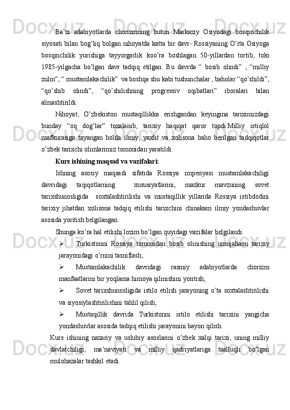 Ba’zi   adabiyotlarda   chorizmning   butun   Markaziy   Osiyodagi   bosqinchilik
siyosati bilan bog’liq bolgan nihoyatda katta bir davr- Rossiyaning O’rta Osiyoga
bosqinchilik   yurishiga   tayyorgarlik   koo’ra   boshlagan   50-yillardan   tortib,   toki
1985-yilgacha   bo’lgan   davr   tadqiq   etilgan.   Bu   davrda   “   bosib   olindi”   ,   “milliy
zulm”, “ mustamlakachilik”  va boshqa shu kabi tushunchalar , baholar “qo’shildi”,
“qo’shib   olindi”,   “qo’shilishning   progressiv   oqibatlari”   iboralari   bilan
almashtirildi.
Nihoyat,   O’zbekiston   mustaqillikka   erishgandan   keyingina   tariximizdagi
bunday   “oq   dog’lar”   tozalanib,   tarixiy   haqiqat   qaror   topdi.Milliy   istiqlol
mafkurasiga   tayangan   holda   ilmiy,   yaxlit   va   xolisona   baho   berilgan   tadqiqotlar
o’zbek tarixchi olimlarimiz tomonidan yaratildi.
Kurs ishining maqsad va vazifalari:
Ishning   asosiy   maqsadi   sifatida   Rossiya   imperiyasi   mustamlakachiligi
davridagi   taqiqotlarning     xususiyatlarini,   mazkur   mavzuning   sovet
tarixshunosligida     soxtalashtirilishi   va   mustaqillik   yillarida   Rossiya   istibdodini
tarixiy   jihatdan   xolisona   tadqiq   etilishi   tarixchini   chinakam   ilmiy   yondashuvlar
asosida yoritish belgilangan.
Shunga ko’ra hal etilishi lozim bo’lgan quyidagi vazifalar belgilandi:
 Turkistonni   Rossiya   tomonidan   bosib   olinishing   umujahaon   tarixiy
jarayonidagi o’rnini tasniflash;
 Mustamlakachilik   davridagi   rasmiy   adabiyotlarda   chorizm
manfaatlarini bir yoqlama himoya qilinishini yoritish;
 Sovet   tarixshunosligida   istilo   etilish   jarayoning   o’ta   soxtalashtirilishi
va siyosiylashtirilishini tahlil qilish;
 Mustaqillik   davrida   Turkistonni   istilo   etilishi   tarixini   yangicha
yondashuvlar asosida tadqiq etilishi jarayonini bayon qilish.
Kurs   ishining   nazariy   va   uslubiy   asoslarini   o’zbek   xalqi   tarixi,   uning   milliy
davlatchiligi,   ma’naviyati   va   milliy   qadriyatlariga   taalluqli   bo’lgan
mulohazalar tashkil etadi.
