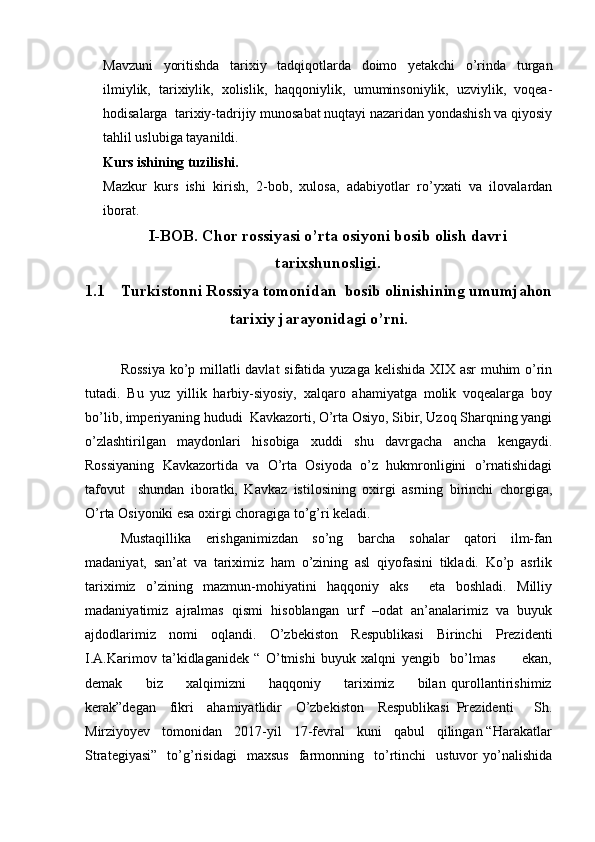 Mavzuni   yoritishda   tarixiy   tadqiqotlarda   doimo   yetakchi   o’rinda   turgan
ilmiylik,   tarixiylik,   xolislik,   haqqoniylik,   umuminsoniylik,   uzviylik,   voqea-
hodisalarga  tarixiy-tadrijiy munosabat nuqtayi nazaridan yondashish va qiyosiy
tahlil uslubiga tayanildi.
Kurs ishining tuzilishi.
Mazkur   kurs   ishi   kirish,   2-bob,   xulosa,   adabiyotlar   ro’yxati   va   ilovalardan
iborat.
I-BOB.   Chor rossiyasi o’rta osiyoni bosib olish davri
tarixshunosligi.
1.1 Turkistonni Rossiya tomonidan  bosib olinishining umumjahon
tarixiy jarayonidagi o’rni.
Rossiya  ko’p millatli  davlat  sifatida yuzaga kelishida XIX asr muhim o’rin
tutadi.   Bu   yuz   yillik   harbiy-siyosiy,   xalqaro   ahamiyatga   molik   voqealarga   boy
bo’lib, imperiyaning hududi  Kavkazorti, O’rta Osiyo, Sibir, Uzoq Sharqning yangi
o’zlashtirilgan   maydonlari   hisobiga   xuddi   shu   davrgacha   ancha   kengaydi.
Rossiyaning   Kavkazortida   va   O’rta   Osiyoda   o’z   hukmronligini   o’rnatishidagi
tafovut     shundan   iboratki,   Kavkaz   istilosining   oxirgi   asrning   birinchi   chorgiga,
O’rta Osiyoniki esa oxirgi choragiga to’g’ri keladi.
Mustaqillika     erishganimizdan     so’ng     barcha     sohalar     qatori     ilm-fan
madaniyat,   san’at   va   tariximiz   ham   o’zining   asl   qiyofasini   tikladi.   Ko’p   asrlik
tariximiz   o’zining   mazmun-mohiyatini   haqqoniy   aks     eta   boshladi.   Milliy
madaniyatimiz   ajralmas   qismi   hisoblangan   urf   –odat   an’analarimiz   va   buyuk
ajdodlarimiz   nomi   oqlandi.   O’zbekiston   Respublikasi   Birinchi   Prezidenti
I.A.Karimov   ta’kidlaganidek   “   O’tmishi   buyuk   xalqni   yengib     bo’lmas           ekan,
demak         biz         xalqimizni         haqqoniy         tariximiz         bilan   qurollantirishimiz
kerak”degan     fikri     ahamiyatlidir     O’zbekiston     Respublikasi   Prezidenti       Sh.
Mirziyoyev   tomonidan   2017-yil   17-fevral   kuni   qabul   qilingan “Harakatlar
Strategiyasi”     to’g’risidagi     maxsus     farmonning     to’rtinchi     ustuvor   yo’nalishida