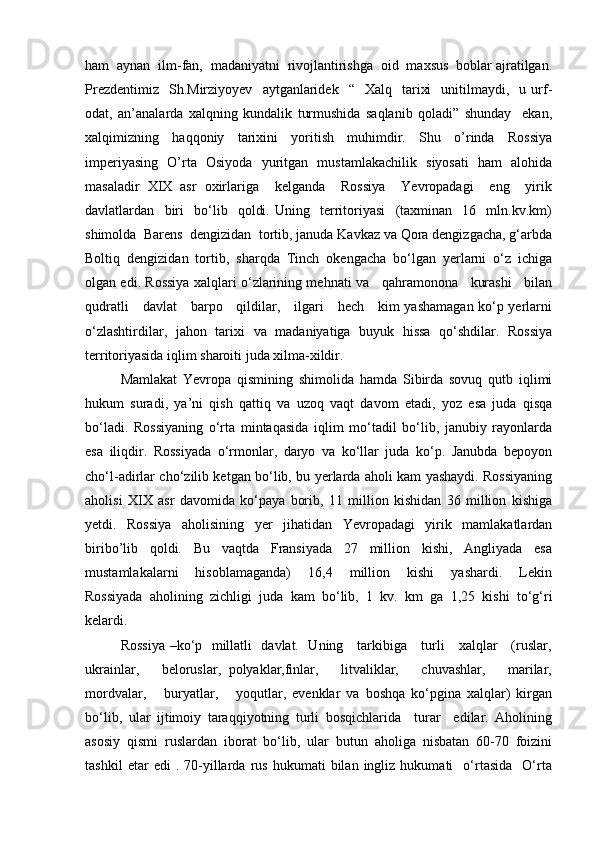 ham  aynan  ilm-fan,  madaniyatni  rivojlantirishga  oid  maxsus  boblar ajratilgan.
Prezdentimiz     Sh.Mirziyoyev     aytganlaridek     “    Xalq    tarixi    unitilmaydi,    u  urf-
odat,   an’analarda   xalqning   kundalik   turmushida   saqlanib   qoladi”   shunday     ekan,
xalqimizning   haqqoniy   tarixini   yoritish   muhimdir.   Shu   o’rinda   Rossiya
imperiyasing   O’rta   Osiyoda   yuritgan   mustamlakachilik   siyosati   ham   alohida
masaladir   XIX   asr   oxirlariga     kelganda     Rossiya     Yevropadagi     eng     yirik
davlatlardan     biri     bo‘lib     qoldi.   Uning     territoriyasi     (taxminan     16     mln.kv.km)
shimolda  Barens  dengizidan  tortib, januda Kavkaz va Qora dengizgacha, g‘arbda
Boltiq   dengizidan   tortib,   sharqda   Tinch   okengacha   bo‘lgan   yerlarni   o‘z   ichiga
olgan edi. Rossiya xalqlari o‘zlarining mehnati va    qahramonona    kurashi    bilan
qudratli     davlat     barpo     qildilar,     ilgari     hech     kim yashamagan ko‘p yerlarni
o‘zlashtirdilar,   jahon   tarixi   va   madaniyatiga   buyuk   hissa   qo‘shdilar.   Rossiya
territoriyasida iqlim sharoiti juda xilma-xildir. 
Mamlakat   Yevropa   qismining   shimolida   hamda   Sibirda   sovuq   qutb   iqlimi
hukum   suradi,   ya’ni   qish   qattiq   va   uzoq   vaqt   davom   etadi,   yoz   esa   juda   qisqa
bo‘ladi.   Rossiyaning   o‘rta   mintaqasida   iqlim   mo‘tadil   bo‘lib,   janubiy   rayonlarda
esa   iliqdir.   Rossiyada   o‘rmonlar,   daryo   va   ko‘llar   juda   ko‘p.   Janubda   bepoyon
cho‘l-adirlar cho‘zilib ketgan bo‘lib, bu yerlarda aholi kam yashaydi. Rossiyaning
aholisi   XIX   asr   davomida   ko‘paya   borib,   11   million   kishidan   36   million   kishiga
yetdi.   Rossiya   aholisining   yer   jihatidan   Yevropadagi   yirik   mamlakatlardan
biribo’lib   qoldi.   Bu   vaqtda   Fransiyada   27   million   kishi,   Angliyada   esa
mustamlakalarni     hisoblamaganda)     16,4     million     kishi     yashardi.     Lekin
Rossiyada   aholining   zichligi   juda   kam   bo‘lib,   1   kv.   km   ga   1,25   kishi   to‘g‘ri
kelardi. 
Rossiya –ko‘p   millatli   davlat.   Uning     tarkibiga     turli     xalqlar     (ruslar,
ukrainlar,       beloruslar,   polyaklar,finlar,       litvaliklar,       chuvashlar,       marilar,
mordvalar,       buryatlar,       yoqutlar,   evenklar   va   boshqa   ko‘pgina   xalqlar)   kirgan
bo‘lib,   ular   ijtimoiy   taraqqiyotning   turli   bosqichlarida     turar     edilar.   Aholining
asosiy   qismi   ruslardan   iborat   bo‘lib,   ular   butun   aholiga   nisbatan   60-70   foizini
tashkil   etar   edi   .  70-yillarda   rus   hukumati   bilan  ingliz   hukumati     o‘rtasida     O‘rta 