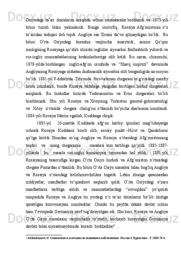 Osiyodagi  ta’sir  doiralarini  aniqlash  uchun  muzokaralar boshlandi  va  1873-yili
bitim     tuzish     bilan     yakunlandi.     Bunga     muvofiq,     Rossiya   Afg‘onistonni   o‘z
ta’siridan   tashqari   deb   topdi.   Angliya   esa   Xivani   da’vo   qilmaydigan   bo‘ldi.     Bu
bitim     O‘rta     Osiyodagi     kurashni     vaqtincha     susaytirdi,     ammo     Qo‘qon
xonligining Rossiyaga qo‘shib olinishi inglizlar siyosatini faollashtirib yubordi va
rus-ingliz   munosabatlarining   keskinlashuviga   olib   keldi.   Bu   narsa,   chunonchi,
1878-yilda boshlangan     ingliz-afg‘on   urushida   va   “Sharq   inqirozi”   davomida
Angliyaning Rossiyaga nisbatan dushmanlik siyosatini olib borganligida na-moyon
bo‘ldi. 1881-yil 9-dekabrda  Tehronda  fors-turkman chegarasi to‘g‘risidagi maxfiy
bitim   imzolanib,   bunda   Rossiya   tarkibiga   yangidan   kiritilgan   hudud   chegaralari
aniqlandi.   Bu   hududlar   hozirda   Turkmaniston   va   Eron   chegaralari   bo‘lib
hisoblanadi.    Shu    yili     Rossiya    va   Xitoyning    Turkiston     general-gubernatorligi
va   Xitoy   o‘rtasida   chegara   chizig‘ini o‘tkazish bo‘yicha shartnoma imzolandi.
1884-yili Rossiya Marini egallab, Kushkaga chiqdi.  
1885-yil     26-martda   Kushkada   afg‘on   harbiy   qismlari   mag‘lubayatga
uchradi.   Rossiya     Kushkani     bosib     olib,     asosiy     punkt   –Hirot     va     Qandahorni
qo‘lga  kiritdi. Shundan  so‘ng  Angliya  va  Rossiya  o‘rtasidagi  Afg‘onistonning
taqdiri     va     uning   chegarasini   ....   masalasi   kun   tartibiga   qo‘yildi.   1885-1887-
yillarda     bu     masala   rus-ingliz   komissiyasi   tomonidan   hal   etildi.     1891-yili
Rossiyaning   tasarrufiga   kirgan   O‘rta   Osiyo   hududi   va   Afg‘oniston   o‘rtasidagi
chegara Pomirdan o‘tkazildi. Bu bitim O‘rta Osiyo masalasi bilan bog‘liq Angliya
va   Rossiya   o‘rtasidagi   kelishmovchilikni   tugatdi.   Lekin   shunga   qaramasdan
ziddiyatlar,   manfaatlar   to‘qnashuvi   saqlanib   qoldi.   O‘rta   Osiyodagi   o‘zaro
manfaatlarni   tartibga   solish   va   munosabatlardagi   “sovuqlikni”   yo‘qotish
maqsadida   Rossiya   va   Angliya   bu   yerdagi   o‘z   ta’sir   doiralarini   bo‘lib   olishga
qaratilgan   konvensiyani   imzoladilar.   Chunki   bu   paytda   ikkala   davlat   uchun
ham Yevropada Germaniya xavf tug‘dirayotgan edi. Shu bois, Rossiya va Angliya
O‘rta   Osiyo   masalasini   vaqtinchalik   to‘xtatib,   kuchayib   borayotgan   Germaniya
davlati bilan siyosatmaydonida  kurash  boshladilar 3
  .  
3
  Abdurahimova N.  Стоновлени и особенности экономической политики  России в Туркистане .  T.:2008.78-b . 