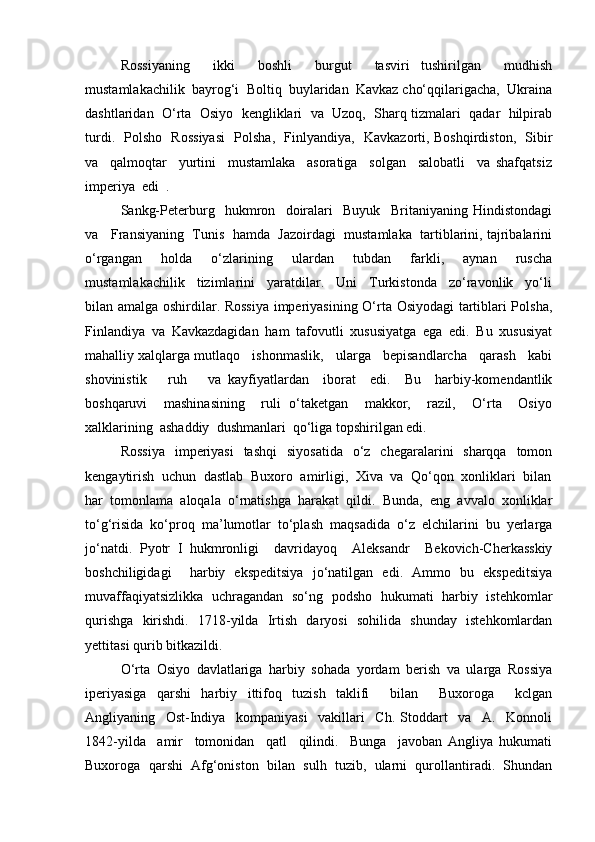 Rossiyaning     ikki     boshli     burgut     tasviri   tushirilgan     mudhish
mustamlakachilik  bayrog‘i  Boltiq  buylaridan  Kavkaz cho‘qqilarigacha,  Ukraina
dashtlaridan  O‘rta  Osiyo  kengliklari  va  Uzoq,  Sharq tizmalari  qadar  hilpirab
turdi.   Polsho   Rossiyasi    Polsha,   Finlyandiya,   Kavkazorti, Boshqirdiston,   Sibir
va     qalmoqtar     yurtini     mustamlaka     asoratiga     solgan     salobatli     va   shafqatsiz
imperiya  edi  .  
Sankg-Peterburg     hukmron     doiralari     Buyuk     Britaniyaning   Hindistondagi
va   Fransiyaning  Tunis  hamda  Jazoirdagi  mustamlaka  tartiblarini, tajribalarini
o‘rgangan     holda     o‘zlarining     ulardan     tubdan     farkli,     aynan     ruscha
mustamlakachilik     tizimlarini     yaratdilar.     Uni     Turkistonda     zo‘ravonlik     yo‘li
bilan amalga oshirdilar. Rossiya imperiyasining O‘rta Osiyodagi tartiblari Polsha,
Finlandiya   va   Kavkazdagidan   ham   tafovutli   xususiyatga   ega   edi.   Bu   xususiyat
mahalliy xalqlarga mutlaqo   ishonmaslik,   ularga   bepisandlarcha   qarash   kabi
shovinistik       ruh       va   kayfiyatlardan     iborat     edi.     Bu     harbiy-komendantlik
boshqaruvi     mashinasining     ruli   o‘taketgan     makkor,     razil,     O‘rta     Osiyo
xalklarining  ashaddiy  dushmanlari  qo‘liga topshirilgan edi. 
Rossiya   imperiyasi   tashqi   siyosatida   o‘z   chegaralarini   sharqqa   tomon
kengaytirish  uchun  dastlab  Buxoro  amirligi,  Xiva  va  Qo‘qon  xonliklari  bilan
har   tomonlama   aloqala   o‘rnatishga   harakat   qildi.   Bunda,   eng   avvalo   xonliklar
to‘g‘risida   ko‘proq   ma’lumotlar   to‘plash   maqsadida   o‘z   elchilarini   bu   yerlarga
jo‘natdi.   Pyotr   I   hukmronligi     davridayoq     Aleksandr     Bekovich-Cherkasskiy
boshchiligidagi     harbiy   ekspeditsiya   jo‘natilgan   edi.   Ammo   bu   ekspeditsiya
muvaffaqiyatsizlikka   uchragandan   so‘ng   podsho   hukumati   harbiy   istehkomlar
qurishga   kirishdi.   1718-yilda   Irtish   daryosi   sohilida   shunday   istehkomlardan
yettitasi qurib bitkazildi. 
O‘rta   Osiyo   davlatlariga   harbiy   sohada   yordam   berish   va   ularga   Rossiya
iperiyasiga   qarshi   harbiy   ittifoq   tuzish   taklifi     bilan     Buxoroga     kclgan
Angliyaning     Ost-Indiya     kompaniyasi     vakillari     Ch.   Stoddart     va     A.     Konnoli
1842-yilda     amir     tomonidan     qatl     qilindi.     Bunga     javoban   Angliya   hukumati
Buxoroga   qarshi   Afg‘oniston   bilan   sulh   tuzib,   ularni   qurollantiradi.   Shundan 