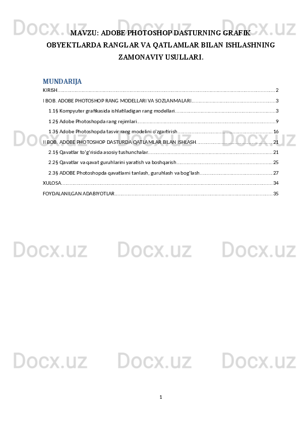 MAVZU:   ADOBE PHOTOSHOP DASTURNING GRAFIK
OBYEKTLARDA RANGLAR VA QATLAMLAR BILAN ISHLASHNING
ZAMONAVIY USULLARI.
MUNDARIJA
KIRISH .......................................................................................................................................................... 2
I BOB. ADOBE PHOTOSHOP RANG MODELLARI VA SOZLANMALARI ........................................................... 3
1.1§ Kompyuter grafikasida ishlatiladigan rang modellari. ...................................................................... 3
1.2§ Adobe Photoshopda rang rejimlari .................................................................................................. 9
1.3§ Adobe Photoshopda tasvir rang modelini o'zgartirish ................................................................... 16
II BOB. ADOBE PHOTOSHOP DASTURDA QATLAMLAR BILAN ISHLASH. ..................................................... 21
2.1§ Qavatlar to‘g‘risida asosiy tushunchalar. ....................................................................................... 21
2.2§ Qavatlar va qavat guruhlarini yaratish va boshqarish. ................................................................... 25
2.3§ ADOBE Photoshopda qavatlarni tanlash, guruhlash va bog‘lash. .................................................. 27
XULOSA ...................................................................................................................................................... 34
FOYDALANILGAN ADABIYOTLAR ................................................................................................................ 35
1 