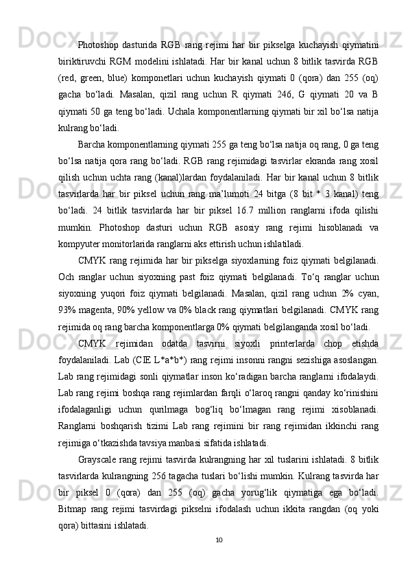 Photoshop   dasturida   RGB   rang   rejimi   har   bir   pikselga   kuchayish   qiymatini
biriktiruvchi  RGM  modelini  ishlatadi. Har  bir  kanal  uchun 8 bitlik tasvirda  RGB
(red,   green,   blue)   komponetlari   uchun   kuchayish   qiymati   0   (qora)   dan   255   (oq)
gacha   bo‘ladi.   Masalan,   qizil   rang   uchun   R   qiymati   246,   G   qiymati   20   va   B
qiymati 50 ga teng bo‘ladi. Uchala komponentlarning qiymati bir xil bo‘lsa natija
kulrang bo‘ladi.
Barcha komponentlarning qiymati 255 ga teng bo‘lsa natija oq rang, 0 ga teng
bo‘lsa   natija   qora  rang   bo‘ladi.   RGB   rang  rejimidagi   tasvirlar   ekranda   rang  xosil
qilish   uchun   uchta   rang   (kanal)lardan   foydalaniladi.   Har   bir   kanal   uchun   8   bitlik
tasvirlarda   har   bir   piksel   uchun   rang   ma’lumoti   24   bitga   (8   bit   *   3   kanal)   teng
bo‘ladi.   24   bitlik   tasvirlarda   har   bir   piksel   16.7   million   ranglarni   ifoda   qilishi
mumkin.   Photoshop   dasturi   uchun   RGB   asosiy   rang   rejimi   hisoblanadi   va
kompyuter monitorlarida ranglarni aks ettirish uchun ishlatiladi.
CMYK   rang   rejimida   har   bir   pikselga   siyoxlarning   foiz   qiymati   belgilanadi.
Och   ranglar   uchun   siyoxning   past   foiz   qiymati   belgilanadi.   To‘q   ranglar   uchun
siyoxning   yuqori   foiz   qiymati   belgilanadi.   Masalan,   qizil   rang   uchun   2%   cyan,
93% magenta, 90% yellow va 0% black rang qiymatlari belgilanadi. CMYK rang
rejimida oq rang barcha komponentlarga 0% qiymati belgilanganda xosil bo‘ladi.
CMYK   rejimidan   odatda   tasvirni   siyoxli   printerlarda   chop   etishda
foydalaniladi. Lab (CIE L*a*b*) rang rejimi insonni rangni sezishiga asoslangan.
Lab rang rejimidagi sonli  qiymatlar inson ko‘radigan barcha ranglarni ifodalaydi.
Lab rang rejimi boshqa rang rejimlardan farqli o‘laroq rangni qanday ko‘rinishini
ifodalaganligi   uchun   qurilmaga   bog‘liq   bo‘lmagan   rang   rejimi   xisoblanadi.
Ranglarni   boshqarish   tizimi   Lab   rang   rejimini   bir   rang   rejimidan   ikkinchi   rang
rejimiga o‘tkazishda tavsiya manbasi sifatida ishlatadi.
Grayscale  rang rejimi tasvirda kulrangning har xil tuslarini ishlatadi. 8 bitlik
tasvirlarda kulrangning 256 tagacha tuslari bo‘lishi mumkin. Kulrang tasvirda har
bir   piksel   0   (qora)   dan   255   (oq)   gacha   yorug‘lik   qiymatiga   ega   bo‘ladi.
Bitmap   rang   rejimi   tasvirdagi   pikselni   ifodalash   uchun   ikkita   rangdan   (oq   yoki
qora) bittasini ishlatadi.
10 