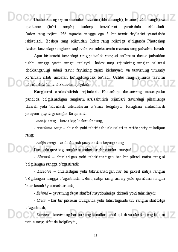 Duotone rang rejimi monoton, duoton (ikkita rangli), tritone (uchta rangli) va
quadtone   (to‘rt   rangli)   kurlang   tasvirlarni   yaratishda   ishlatiladi.
Index   rang   rejimi   256   tagacha   rangga   ega   8   bit   tasvir   fayllarini   yaratishda
ishlatiladi.   Boshqa   rang   rejimidan   Index   rang   rejimiga   o‘tilganda   Photoshop
dasturi tasvirdagi ranglarni saqlovchi va indekslovchi maxsus rang jadvalini tuzadi.
Agar   birlamchi   tasvirdagi   rang   jadvalda   mavjud   bo‘lmasa   dastur   jadvaldan
ushbu   rangga   yaqin   rangni   tanlaydi.   Index   rang   rejimining   ranglar   palitrasi
cheklanganligi   sabali   tasvir   faylining   xajmi   kichrayadi   va   tasvirning   umumiy
ko‘rinish   sifati   nisbatan   ko‘ngildagidek   bo‘ladi.   Ushbu   rang   rejimida   tasvirni
tahrirlashda ba’zi cheklovlar qo‘yiladi.
Ranglarni   aralashtirish   rejimlari.   Photoshop   dasturining   xususiyatlar
panelida   belgilanadigan   ranglarni   aralashtirish   rejimlari   tasvirdagi   piksellarga
chizish   yoki   tahrirlash   uskunalarini   ta’sirini   belgilaydi.   Ranglarni   aralashtirish
jarayoni quyidagi ranglar farqlanadi:
-  asosiy rang  – tasvirdagi birlamchi rang;
-   qorishma rang   – chizish yoki tahrirlash uskunalari ta’sirida joriy etiladigan
rang;
-  natija rangi  – aralashtirish jarayonidan keyingi rang.
Dasturda quyidagi ranglarni aralashtirish rejimlari mavjud:
-   Normal   –   chiziladigan   yoki   tahrirlanadigan   har   bir   piksel   natija   rangini
belgilangan rangga o‘zgartiradi;
-   Dissolve   –   chiziladigan   yoki   tahrirlanadigan   har   bir   piksel   natija   rangini
belgilangan   rangga   o‘zgartiradi.   Lekin,   natija   rangi   asosiy   yoki   qorishma   ranglar
bilar tasodifiy almashtiriladi;
-  Behind  – qavatning faqat shaffof maydonlariga chizadi yoki tahrirlaydi;
-   Clear   – har bir pikselni chizganda yoki tahrirlaganda uni rangini shaffofga
o‘zgartiradi;
-  Darken  – tasvirning har bir rang kanallari tahlil qiladi va ulardan eng to‘qini
natija rangi sifatida belgilaydi;
11 