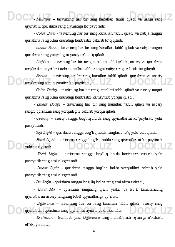 -   Multiply   –   tasvirning   har   bir   rang   kanallari   tahlil   qiladi   va   natija   rang
qiymatini qorishma rang qiymatiga ko‘paytiradi;
-   Color Burn   - tasvirning har bir rang kanallari tahlil qiladi va natija rangini
qorishma rang bilan orasidagi kontrastni oshirib to‘q qiladi;
-  Linear Burn  – tasvirning har bir rang kanallari tahlil qiladi va natija rangini
qorishma rang yorqinligini pasaytirib to‘q qiladi;
-   Lighten   – tasvirning har bir rang kanallari tahlil qiladi, asosiy va qorishma
ranglardan qaysi biri ochroq bo‘lsa ushbu rangni natija rangi sifatida belgilaydi;
-   Screen   –   tasvirning   har   bir   rang   kanallari   tahlil   qiladi,   qorishma   va   asosiy
ranglarning aksi qiymatini ko‘paytiradi;
-  Color Dodge  - tasvirning har bir rang kanallari tahlil qiladi va asosiy rangni
qorishma rang bilan orasidagi kontrastni kamaytirib yorqin qiladi;
-   Linear   Dodge   –   tasvirning   har   bir   rang   kanallari   tahlil   qiladi   va   asosiy
rangni qorishma rang yorqinligini oshirib yorqin qiladi;
-   Overlay   –   asosiy   rangga   bog‘liq   holda   rang   qiymatlarini   ko‘paytiradi   yoki
pasaytiradi;
-  Soft Light  – qorishma rangga bog‘liq holda ranglarni to‘q yoki och qiladi;
-   Hard Light   – qorishma rangga bog‘liq holda rang qiymatlarini ko‘paytiradi
yoki pasaytiradi;
-   Vivid   Light   –   qorishma   rangga   bog‘liq   holda   kontrastni   oshirib   yoki
pasaytirib ranglarni o‘zgartiradi;
-   Linear   Light   –   qorishma   rangga   bog‘liq   holda   yorqinlikni   oshirib   yoki
pasaytirib ranglarni o‘zgartiradi;
-  Pin Light  - qorishma rangga bog‘liq holda ranglarni almashtiradi;
-   Hard   Mix   –   qorishma   rangning   qizil,   yashil   va   ko‘k   kanallarining
qiymatlarini asosiy rangning RGB qiymatlariga qo‘shadi;
-   Difference   –   tasvirning   har   bir   rang   kanallari   tahlil   qiladi,   asosiy   rang
qiymatidan qorishma rang qiymatini ayiradi yoki aksincha;
-   Exclusion   –   kontrasti   past   Difference   rang   aralashtirish   rejimiga   o‘xshash
effekt yaratadi;
12 
