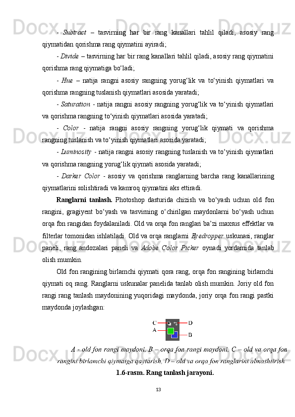 -   Subtract   –   tasvirning   har   bir   rang   kanallari   tahlil   qiladi,   asosiy   rang
qiymatidan qorishma rang qiymatini ayiradi;
-  Divide  – tasvirning har bir rang kanallari tahlil qiladi, asosiy rang qiymatini
qorishma rang qiymatiga bo‘ladi;
-   Hue   –   natija   rangni   asosiy   rangning   yorug‘lik   va   to‘yinish   qiymatlari   va
qorishma rangning tuslanish qiymatlari asosida yaratadi;
-   Saturation   - natija rangni asosiy rangning yorug‘lik va to‘yinish qiymatlari
va qorishma rangning to‘yinish qiymatlari asosida yaratadi;
-   Color   -   natija   rangni   asosiy   rangning   yorug‘lik   qiymati   va   qorishma
rangning tuslanish va to‘yinish qiymatlari asosida yaratadi;
-   Luminosity   - natija rangni asosiy rangning tuslanish va to‘yinish qiymatlari
va qorishma rangning yorug‘lik qiymati asosida yaratadi;
-   Darker   Color   -   asosiy   va   qorishma   ranglarning   barcha   rang   kanallarining
qiymatlarini solishtiradi va kamroq qiymatini aks ettiradi.
Ranglarni   tanlash.   Photoshop   dasturida   chizish   va   bo‘yash   uchun   old   fon
rangini,   gragiyent   bo‘yash   va   tasvirning   o‘chirilgan   maydonlarni   bo‘yash   uchun
orqa fon rangidan foydalaniladi. Old va orqa fon ranglari ba’zi maxsus effektlar va
filterlar tomonidan ishlatiladi. Old va orqa ranglarni   Eyedropper   uskunasi, ranglar
paneli,   rang   andozalari   paneli   va   Adobe   Color   Picker   oynadi   yordamida   tanlab
olish mumkin.
Old fon rangining birlamchi qiymati qora rang, orqa fon rangining birlamchi
qiymati oq rang. Ranglarni uskunalar panelida tanlab olish mumkin. Joriy old fon
rangi rang tanlash maydonining yuqoridagi maydonda, joriy orqa fon rangi pastki
maydonda joylashgan:
1.6-rasm. Rang tanlash jarayoni.
13 