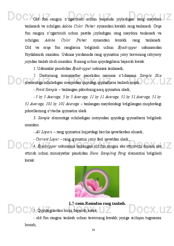Old   fon   rangini   o‘zgartirish   uchun   yuqorida   joylashgan   rang   maydoni
tanlanadi va ochilgan   Adobe Color Picker   oynasidan kerakli rang tanlanadi. Orqa
fon   rangini   o‘zgartirish   uchun   pastda   joylashgan   rang   maydoni   tanlanadi   va
ochilgan   Adobe   Color   Picker   oynasidan   kerakli   rang   tanlanadi.
Old   va   orqa   fon   ranglarini   belgilash   uchun   Eyedropper   uskunasidan
foydalanish   mumkin.   Uskuna   yordamida  rang   qiymatini   joriy   tasvirning  ixtiyoriy
joyidan tanlab olish mumkin. Buning uchun quyidagilarni bajarish kerak:
1. Uskunalar panelidan  Eyedropper  uskunasi tanlanadi;
2.   Dasturning   xususiyatlar   panelidan   namuna   o‘lchamini   Sample   Size
elementiga ochiladigan menyudan quyidagi qiymatlarni tanlash orqali:
-  Point Sample  – tanlangan pikselning aniq qiymatini oladi;
-  3 by 3 Average, 5 by 5 Average, 11 by 11 Average, 31 by 31 Average, 51 by
51 Average, 101 by 101 Average  – tanlangan maydondagi belgilangan miqdordagi
piksellarning o‘rtacha qiymatini oladi.
3.   Sample   elementiga   ochiladigan   menyudan   quyidagi   qiymatlarni   belgilash
mumkin:
-  All Layers  – rang qiymatini hujjatdagi barcha qavatlardan olinadi;
-  Current Layer  – rang qiymatini joriy faol qavatdan oladi;
4.  Eyedropper   uskunasini tanlangan old fon rangini aks ettiruvchi doirani aks
ettirish   uchun   xususiyatlar   panelidan   Show   Sampling   Ring   elementini   belgilash
kerak:
1.7-rasm.Rasmdan rang tanlash.
5. Quyidagilardan birini bajarish kerak:
-   old   fon   rangini   tanlash   uchun   tasvirning   kerakli   joyiga   sichqon   tugmasini
bosish;
14 