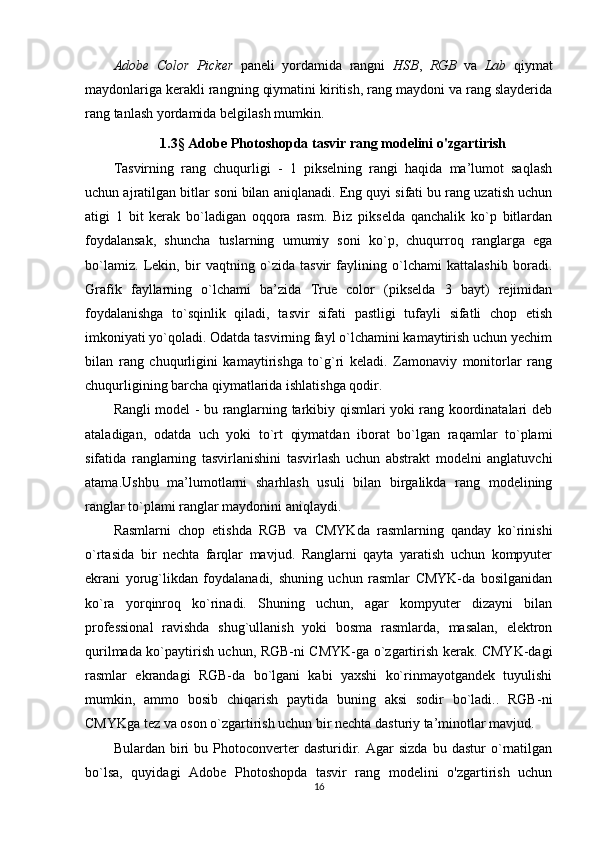 Adobe   Color   Picker   paneli   yordamida   rangni   HSB ,   RGB   va   Lab   qiymat
maydonlariga kerakli rangning qiymatini kiritish, rang maydoni va rang slayderida
rang tanlash yordamida belgilash mumkin.
1.3 §  Adobe Photoshopda tasvir rang modelini o'zgartirish
Tasvirning   rang   chuqurligi   -   1   pikselning   rangi   haqida   ma’lumot   saqlash
uchun ajratilgan bitlar soni bilan aniqlanadi. Eng quyi sifati bu rang uzatish uchun
atigi   1   bit   kerak   bo`ladigan   oqqora   rasm.   Biz   pikselda   qanchalik   ko`p   bitlardan
foydalansak,   shuncha   tuslarning   umumiy   soni   ko`p,   chuqurroq   ranglarga   ega
bo`lamiz.   Lekin,   bir   vaqtning   o`zida   tasvir   faylining   o`lchami   kattalashib   boradi.
Grafik   fayllarning   o`lchami   ba’zida   True   color   (pikselda   3   bayt)   rejimidan
foydalanishga   to`sqinlik   qiladi,   tasvir   sifati   pastligi   tufayli   sifatli   chop   etish
imkoniyati yo`qoladi. Odatda tasvirning fayl o`lchamini kamaytirish uchun yechim
bilan   rang   chuqurligini   kamaytirishga   to`g`ri   keladi.   Zamonaviy   monitorlar   rang
chuqurligining barcha qiymatlarida ishlatishga qodir.
Rangli model - bu ranglarning tarkibiy qismlari yoki rang koordinatalari deb
ataladigan,   odatda   uch   yoki   to`rt   qiymatdan   iborat   bo`lgan   raqamlar   to`plami
sifatida   ranglarning   tasvirlanishini   tasvirlash   uchun   abstrakt   modelni   anglatuvchi
atama.Ushbu   ma’lumotlarni   sharhlash   usuli   bilan   birgalikda   rang   modelining
ranglar to`plami ranglar maydonini aniqlaydi.
Rasmlarni   chop   etishda   RGB   va   CMYKda   rasmlarning   qanday   ko`rinishi
o`rtasida   bir   nechta   farqlar   mavjud.   Ranglarni   qayta   yaratish   uchun   kompyuter
ekrani   yorug`likdan   foydalanadi,   shuning   uchun   rasmlar   CMYK-da   bosilganidan
ko`ra   yorqinroq   ko`rinadi.   Shuning   uchun,   agar   kompyuter   dizayni   bilan
professional   ravishda   shug`ullanish   yoki   bosma   rasmlarda,   masalan,   elektron
qurilmada ko`paytirish uchun, RGB-ni CMYK-ga o`zgartirish kerak. CMYK-dagi
rasmlar   ekrandagi   RGB-da   bo`lgani   kabi   yaxshi   ko`rinmayotgandek   tuyulishi
mumkin,   ammo   bosib   chiqarish   paytida   buning   aksi   sodir   bo`ladi..   RGB-ni
CMYKga tez va oson o`zgartirish uchun bir nechta dasturiy ta’minotlar mavjud.
Bulardan   biri   bu   Photoconverter   dasturidir.   Agar   sizda   bu   dastur   o`rnatilgan
bo`lsa,   quyidagi   Adobe   Photoshopda   tasvir   rang   modelini   o'zgartirish   uchun
16 