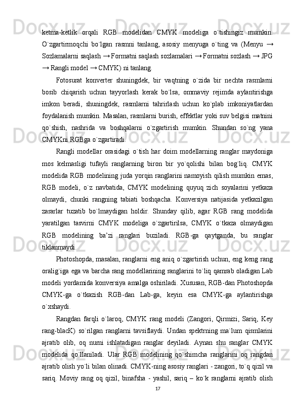 ketma-ketlik   orqali   RGB   modelidan   CMYK   modeliga   o`tishingiz   mumkin.
O`zgartirmoqchi   bo`lgan   rasmni   tanlang,   asosiy   menyuga   o`ting   va   (Menyu   →
Sozlamalarni saqlash → Formatni saqlash sozlamalari → Formatni sozlash → JPG
→ Rangli model → CMYK) ni tanlang.
Fotosurat   konverter   shuningdek,   bir   vaqtning   o`zida   bir   nechta   rasmlarni
bosib   chiqarish   uchun   tayyorlash   kerak   bo`lsa,   ommaviy   rejimda   aylantirishga
imkon   beradi,   shuningdek,   rasmlarni   tahrirlash   uchun   ko`plab   imkoniyatlardan
foydalanish mumkin. Masalan, rasmlarni burish, effektlar yoki suv belgisi matnini
qo`shish,   nashrida   va   boshqalarni   o`zgartirish   mumkin.   Shundan   so`ng   yana
CMYKni RGBga o`zgartiradi.
Rangli   modellar   orasidagi   o`tish   har   doim   modellarning   ranglar   maydoniga
mos   kelmasligi   tufayli   ranglarning   biron   bir   yo`qolishi   bilan   bog`liq.   CMYK
modelida RGB modelining juda yorqin ranglarini  namoyish qilish mumkin emas,
RGB   modeli,   o`z   navbatida,   CMYK   modelining   quyuq   zich   soyalarini   yetkaza
olmaydi,   chunki   rangning   tabiati   boshqacha.   Konversiya   natijasida   yetkazilgan
zararlar   tuzatib   bo`lmaydigan   holdir.   Shunday   qilib,   agar   RGB   rang   modelida
yaratilgan   tasvirni   CMYK   modeliga   o`zgartirilsa,   CMYK   o`tkaza   olmaydigan
RGB   modelining   ba’zi   ranglari   buziladi.   RGB-ga   qaytganda,   bu   ranglar
tiklanmaydi.
Photoshopda,  masalan,  ranglarni   eng  aniq o`zgartirish  uchun,  eng keng  rang
oralig`iga ega va barcha rang modellarining ranglarini to`liq qamrab oladigan Lab
modeli yordamida konversiya amalga oshiriladi. Xususan, RGB-dan Photoshopda
CMYK-ga   o`tkazish   RGB-dan   Lab-ga,   keyin   esa   CMYK-ga   aylantirishga
o`xshaydi.
Rangdan   farqli   o`laroq,   CMYK   rang   modeli   (Zangori,   Qirmizi,   Sariq,   Key
rang-blacK)   so`rilgan   ranglarni   tavsiflaydi.   Undan   spektrning   ma`lum   qismlarini
ajratib   olib,   oq   nurni   ishlatadigan   ranglar   deyiladi.   Aynan   shu   ranglar   CMYK
modelida   qo`llaniladi.   Ular   RGB   modelining   qo`shimcha   ranglarini   oq   rangdan
ajratib olish yo`li bilan olinadi. CMYK-ning asosiy ranglari - zangori, to`q qizil va
sariq.   Moviy   rang   oq   qizil,   binafsha   -   yashil,   sariq   –   ko`k   ranglarni   ajratib   olish
17 