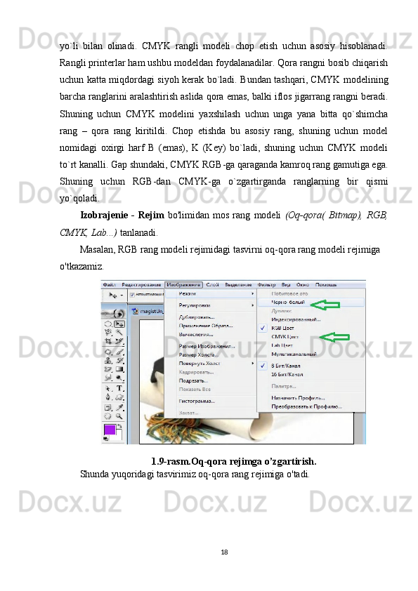 yo`li   bilan   olinadi.   CMYK   rangli   modeli   chop   etish   uchun   asosiy   hisoblanadi.
Rangli printerlar ham ushbu modeldan foydalanadilar. Qora rangni bosib chiqarish
uchun katta miqdordagi siyoh kerak bo`ladi. Bundan tashqari, CMYK modelining
barcha ranglarini aralashtirish aslida qora emas, balki iflos jigarrang rangni beradi.
Shuning   uchun   CMYK   modelini   yaxshilash   uchun   unga   yana   bitta   qo`shimcha
rang   –   qora   rang   kiritildi.   Chop   etishda   bu   asosiy   rang,   shuning   uchun   model
nomidagi   oxirgi   harf   B   (emas),   K   (Key)   bo`ladi,   shuning   uchun   CMYK   modeli
to`rt kanalli. Gap shundaki, CMYK RGB-ga qaraganda kamroq rang gamutiga ega.
Shuning   uchun   RGB-dan   CMYK-ga   o`zgartirganda   ranglarning   bir   qismi
yo`qoladi.
Izobrajenie   -   Rejim   bo'limidan   mos   rang   modeli   (Oq-qora(   Bitmap),   RGB,
CMYK, Lab...)  tanlanadi.
Masalan, RGB rang modeli rejimidagi tasvirni oq-qora rang modeli rejimiga 
o'tkazamiz.
1.9-rasm.Oq-qora rejimga o’zgartirish.
Shunda yuqoridagi tasvirimiz oq-qora rang rejimiga o'tadi.
18 