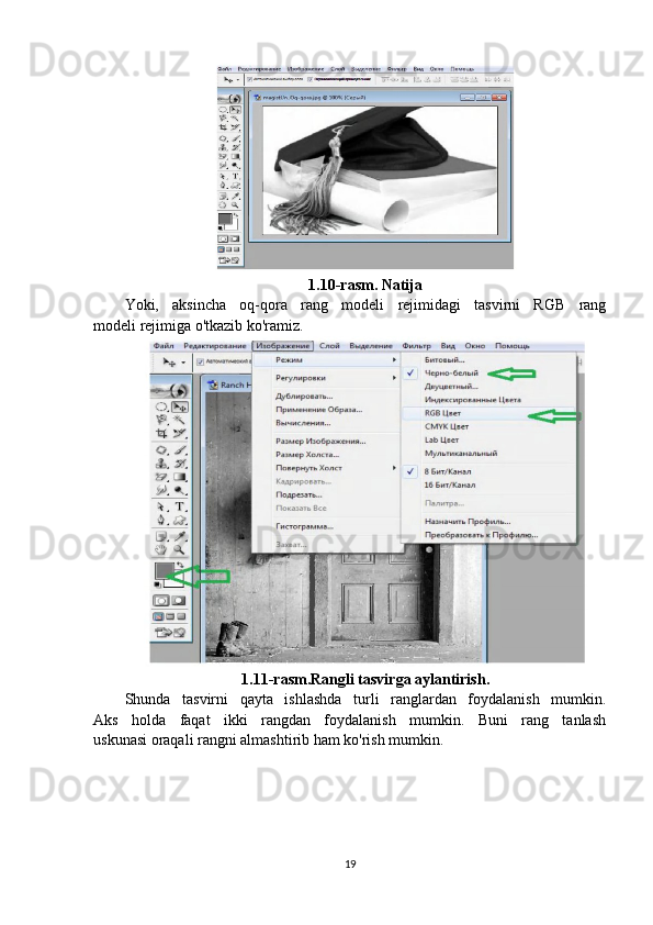 1.10-rasm. Natija
Yoki,   aksincha   oq-qora   rang   modeli   rejimidagi   tasvirni   RGB   rang
modeli rejimiga o'tkazib ko'ramiz.
1.11-rasm.Rangli tasvirga aylantirish.
Shunda   tasvirni   qayta   ishlashda   turli   ranglardan   foydalanish   mumkin.
Aks   holda   faqat   ikki   rangdan   foydalanish   mumkin.   Buni   rang   tanlash
uskunasi oraqali rangni almashtirib ham ko'rish mumkin.
19 