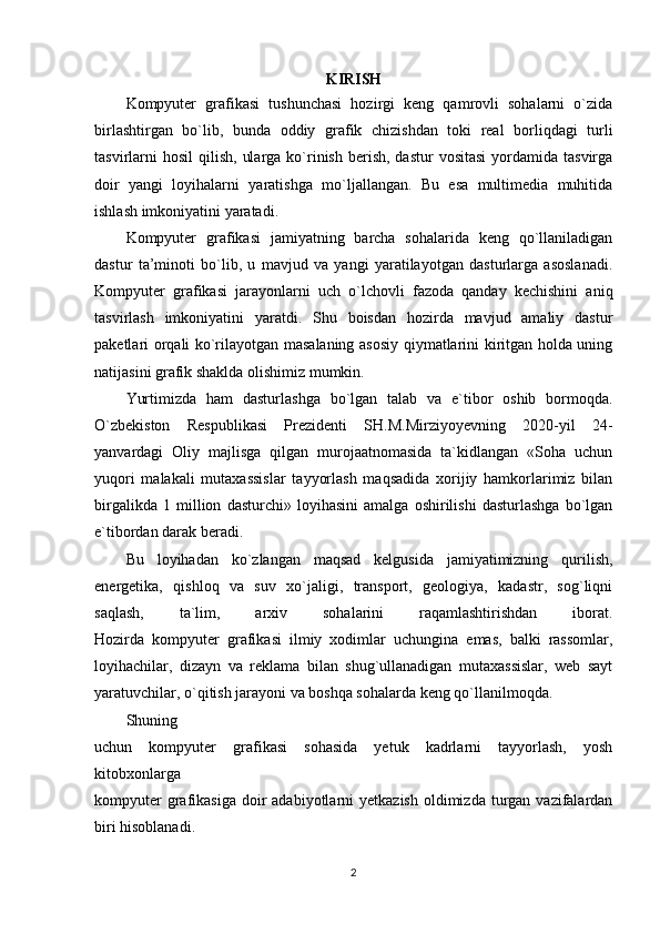 KIRISH
Kompyuter   grafikasi   tushunchasi   hozirgi   keng   qamrovli   sohalarni   o`zida
birlashtirgan   bo`lib,   bunda   oddiy   grafik   chizishdan   toki   real   borliqdagi   turli
tasvirlarni   hosil   qilish,  ularga  ko`rinish  berish,  dastur  vositasi   yordamida  tasvirga
doir   yangi   loyihalarni   yaratishga   mo`ljallangan.   Bu   esa   multimedia   muhitida
ishlash imkoniyatini yaratadi. 
Kompyuter   grafikasi   jamiyatning   barcha   sohalarida   keng   qo`llaniladigan
dastur   ta’minoti   bo`lib,   u   mavjud   va   yangi   yaratilayotgan   dasturlarga   asoslanadi.
Kompyuter   grafikasi   jarayonlarni   uch   o`lchovli   fazoda   qanday   kechishini   aniq
tasvirlash   imkoniyatini   yaratdi.   Shu   boisdan   hozirda   mavjud   amaliy   dastur
paketlari orqali ko`rilayotgan masalaning asosiy qiymatlarini kiritgan holda uning
natijasini grafik shaklda olishimiz mumkin.
Yurtimizda   ham   dasturlashga   bo`lgan   talab   va   e`tibor   oshib   bormoqda.
O`zbekiston   Respublikasi   Prezidenti   SH.M.Mirziyoyevning   2020-yil   24-
yanvardagi   Oliy   majlisga   qilgan   murojaatnomasida   ta`kidlangan   «Soha   uchun
yuqori   malakali   mutaxassislar   tayyorlash   maqsadida   xorijiy   hamkorlarimiz   bilan
birgalikda   1   million   dasturchi»   loyihasini   amalga   oshirilishi   dasturlashga   bo`lgan
e`tibordan darak beradi. 
Bu   loyihadan   ko`zlangan   maqsad   kelgusida   jamiyatimizning   qurilish,
energetika,   qishloq   va   suv   xo`jaligi,   transport,   geologiya,   kadastr,   sog`liqni
saqlash,   ta`lim,   arxiv   sohalarini   raqamlashtirishdan   iborat.
Hozirda   kompyuter   grafikasi   ilmiy   xodimlar   uchungina   emas,   balki   rassomlar,
loyihachilar,   dizayn   va   reklama   bilan   shug`ullanadigan   mutaxassislar,   web   sayt
yaratuvchilar, o`qitish jarayoni va boshqa sohalarda keng qo`llanilmoqda. 
Shuning
uchun   kompyuter   grafikasi   sohasida   yetuk   kadrlarni   tayyorlash,   yosh
kitobxonlarga
kompyuter   grafikasiga  doir  adabiyotlarni   yetkazish  oldimizda turgan  vazifalardan
biri hisoblanadi. 
2 