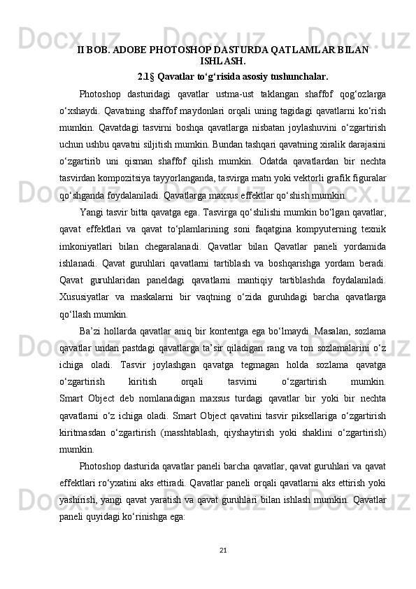 II BOB.  ADOBE PHOTOSHOP DASTURDA QATLAMLAR BILAN
ISHLASH .
2.1 §  Qavatlar to‘g‘risida asosiy tushunchalar.
Photoshop   dasturidagi   qavatlar   ustma-ust   taklangan   shaffof   qog‘ozlarga
o‘xshaydi.   Qavatning   shaffof   maydonlari   orqali   uning   tagidagi   qavatlarni   ko‘rish
mumkin.   Qavatdagi   tasvirni   boshqa   qavatlarga   nisbatan   joylashuvini   o‘zgartirish
uchun ushbu qavatni siljitish mumkin. Bundan tashqari qavatning xiralik darajasini
o‘zgartirib   uni   qisman   shaffof   qilish   mumkin.   Odatda   qavatlardan   bir   nechta
tasvirdan kompozitsiya tayyorlanganda, tasvirga matn yoki vektorli grafik figuralar
qo‘shganda foydalaniladi. Qavatlarga maxsus effektlar qo‘shish mumkin.
Yangi tasvir bitta qavatga ega. Tasvirga qo‘shilishi mumkin bo‘lgan qavatlar,
qavat   effektlari   va   qavat   to‘plamlarining   soni   faqatgina   kompyuterning   texnik
imkoniyatlari   bilan   chegaralanadi.   Qavatlar   bilan   Qavatlar   paneli   yordamida
ishlanadi.   Qavat   guruhlari   qavatlarni   tartiblash   va   boshqarishga   yordam   beradi.
Qavat   guruhlaridan   paneldagi   qavatlarni   mantiqiy   tartiblashda   foydalaniladi.
Xususiyatlar   va   maskalarni   bir   vaqtning   o‘zida   guruhdagi   barcha   qavatlarga
qo‘llash mumkin.
Ba’zi   hollarda   qavatlar   aniq   bir   kontentga   ega   bo‘lmaydi.   Masalan,   sozlama
qavatlar   undan   pastdagi   qavatlarga   ta’sir   qiladigan   rang   va   ton   sozlamalarini   o‘z
ichiga   oladi.   Tasvir   joylashgan   qavatga   tegmagan   holda   sozlama   qavatga
o‘zgartirish   kiritish   orqali   tasvirni   o‘zgartirish   mumkin.
Smart   Object   deb   nomlanadigan   maxsus   turdagi   qavatlar   bir   yoki   bir   nechta
qavatlarni   o‘z   ichiga   oladi.   Smart   Object   qavatini   tasvir   piksellariga   o‘zgartirish
kiritmasdan   o‘zgartirish   (masshtablash,   qiyshaytirish   yoki   shaklini   o‘zgartirish)
mumkin.
Photoshop dasturida qavatlar paneli barcha qavatlar, qavat guruhlari va qavat
effektlari ro‘yxatini aks ettiradi. Qavatlar paneli orqali qavatlarni aks ettirish yoki
yashirish, yangi qavat  yaratish va qavat guruhlari bilan ishlash mumkin.   Qavatlar
paneli quyidagi ko‘rinishga ega:   
21 