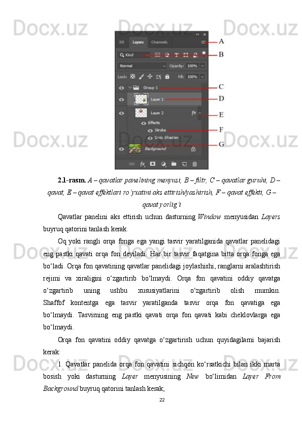 2.1-rasm.   A – qavatlar panelining menyusi, B – filtr, C – qavatlar guruhi, D –
qavat, E – qavat effektlari ro‘yxatini aks ettirish/yashirish, F – qavat effekti, G –
qavat yorlig‘i
Qavatlar   panelini   aks   ettirish   uchun   dasturning   Window   menyusidan   Layers
buyruq qatorini tanlash kerak.
Oq yoki   rangli   orqa  fonga ega  yangi   tasvir  yaratilganida  qavatlar  panelidagi
eng   pastki   qavati   orqa   fon   deyiladi.   Har   bir   tasvir   faqatgina   bitta   orqa   fonga   ega
bo‘ladi. Orqa fon qavatining qavatlar panelidagi joylashishi, ranglarni aralashtirish
rejimi   va   xiraligini   o‘zgartirib   bo‘lmaydi.   Orqa   fon   qavatini   oddiy   qavatga
o‘zgartirib   uning   ushbu   xususiyatlarini   o‘zgartirib   olish   mumkin.
Shaffof   kontentga   ega   tasvir   yaratilganda   tasvir   orqa   fon   qavatiga   ega
bo‘lmaydi.   Tasvirning   eng   pastki   qavati   orqa   fon   qavati   kabi   cheklovlarga   ega
bo‘lmaydi.
Orqa   fon   qavatini   oddiy   qavatga   o‘zgartirish   uchun   quyidagilarni   bajarish
kerak:
1.   Qavatlar   panelida   orqa   fon   qavatini   sichqon   ko‘rsatkichi   bilan   ikki   marta
bosish   yoki   dasturning   Layer   menyusining   New   bo‘limidan   Layer   From
Background  buyruq qatorini tanlash kerak;
22 