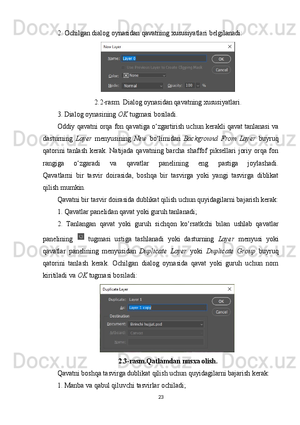 2. Ochilgan dialog oynasidan qavatning xususiyatlari belgilanadi:
2.2-rasm. Dialog oynasidan qavatning xususiyatlari.
3. Dialog oynasining  OK  tugmasi bosiladi.
Oddiy qavatni orqa fon qavatiga o‘zgartirish uchun kerakli qavat tanlanasi va
dasturning   Layer   menyusining   New   bo‘limidan   Background   From   Layer   buyruq
qatorini  tanlash kerak. Natijada qavatning barcha shaffof piksellari joriy orqa fon
rangiga   o‘zgaradi   va   qavatlar   panelining   eng   pastiga   joylashadi.
Qavatlarni   bir   tasvir   doirasida,   boshqa   bir   tasvirga   yoki   yangi   tasvirga   diblikat
qilish mumkin.
Qavatni bir tasvir doirasida dublikat qilish uchun quyidagilarni bajarish kerak:
1. Qavatlar panelidan qavat yoki guruh tanlanadi;
2.   Tanlangan   qavat   yoki   guruh   sichqon   ko‘rsatkchi   bilan   ushlab   qavatlar
panelining     tugmasi   ustiga   tashlanadi   yoki   dasturning   Layer   menyusi   yoki
qavatlar   panelining   menyusidan   Duplicate   Layer   yoki   Duplicate   Group   buyruq
qatorini   tanlash   kerak.   Ochilgan   dialog   oynasida   qavat   yoki   guruh   uchun   nom
kiritiladi va  OK  tugmasi bosiladi:
2.3-rasm.Qatlamdan nusxa olish.
Qavatni boshqa tasvirga dublikat qilish uchun quyidagilarni bajarish kerak:
1. Manba va qabul qiluvchi tasvirlar ochiladi;
23 