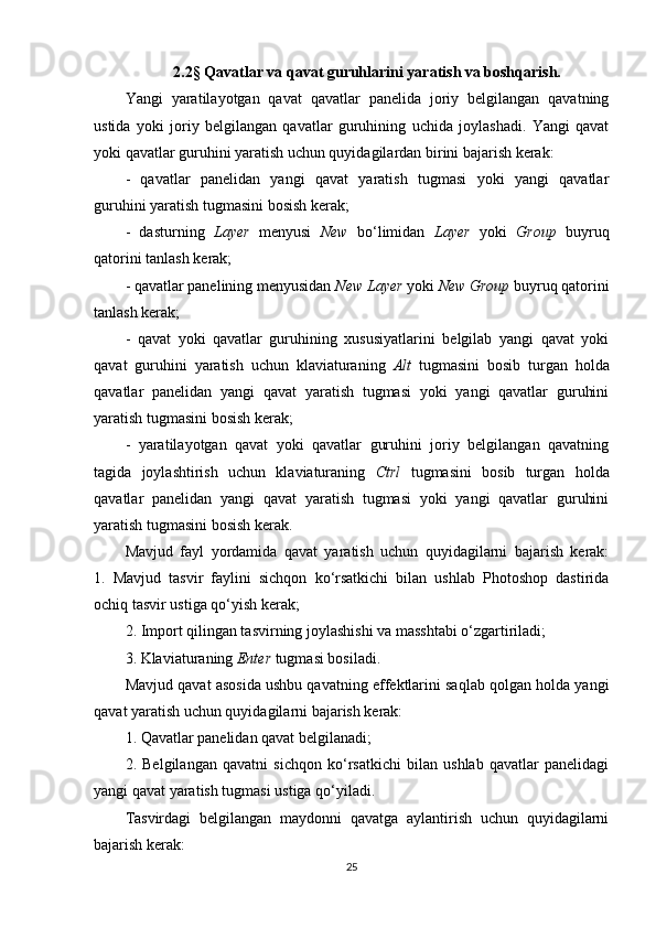 2.2§ Qavatlar va qavat guruhlarini yaratish va boshqarish.
Yangi   yaratilayotgan   qavat   qavatlar   panelida   joriy   belgilangan   qavatning
ustida   yoki   joriy   belgilangan   qavatlar   guruhining   uchida   joylashadi.   Yangi   qavat
yoki qavatlar guruhini yaratish uchun quyidagilardan birini bajarish kerak:
-   qavatlar   panelidan   yangi   qavat   yaratish   tugmasi   yoki   yangi   qavatlar
guruhini yaratish tugmasini bosish kerak;
-   dasturning   Layer   menyusi   New   bo‘limidan   Layer   yoki   Group   buyruq
qatorini tanlash kerak;
- qavatlar panelining menyusidan  New Layer  yoki  New Group  buyruq qatorini
tanlash kerak;
-   qavat   yoki   qavatlar   guruhining   xususiyatlarini   belgilab   yangi   qavat   yoki
qavat   guruhini   yaratish   uchun   klaviaturaning   Alt   tugmasini   bosib   turgan   holda
qavatlar   panelidan   yangi   qavat   yaratish   tugmasi   yoki   yangi   qavatlar   guruhini
yaratish tugmasini bosish kerak;
-   yaratilayotgan   qavat   yoki   qavatlar   guruhini   joriy   belgilangan   qavatning
tagida   joylashtirish   uchun   klaviaturaning   Ctrl   tugmasini   bosib   turgan   holda
qavatlar   panelidan   yangi   qavat   yaratish   tugmasi   yoki   yangi   qavatlar   guruhini
yaratish tugmasini bosish kerak.
Mavjud   fayl   yordamida   qavat   yaratish   uchun   quyidagilarni   bajarish   kerak:
1.   Mavjud   tasvir   faylini   sichqon   ko‘rsatkichi   bilan   ushlab   Photoshop   dastirida
ochiq tasvir ustiga qo‘yish kerak;
2. Import qilingan tasvirning joylashishi va masshtabi o‘zgartiriladi;
3. Klaviaturaning  Enter  tugmasi bosiladi.
Mavjud qavat asosida ushbu qavatning effektlarini saqlab qolgan holda yangi
qavat yaratish uchun quyidagilarni bajarish kerak:
1. Qavatlar panelidan qavat belgilanadi;
2.   Belgilangan   qavatni   sichqon   ko‘rsatkichi   bilan   ushlab   qavatlar   panelidagi
yangi qavat yaratish tugmasi ustiga qo‘yiladi.
Tasvirdagi   belgilangan   maydonni   qavatga   aylantirish   uchun   quyidagilarni
bajarish kerak:
25 