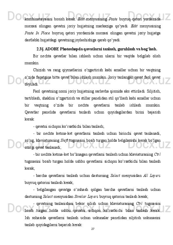 kombinatsiyasini   bosish   kerak.   Edit   menyusining   Paste   buyruq   qatori   yordamida
nusxasi   olingan   qavatni   joriy   hujjatning   markaziga   qo‘yadi.   Edit   menyusining
Paste   In   Place   buyruq   qatori   yordamida   nusxasi   olingan   qavatni   joriy   hujjatga
dastlabki hujjatdagi qavatning joylashishiga qarab qo‘yadi.
2.3 §  ADOBE Photoshopda qavatlarni tanlash, guruhlash va bog‘lash.
Bir   nechta   qavatlar   bilan   ishlash   uchun   ularni   bir   vaqtda   belgilab   olish
mumkin.
Chizish   va   rang   qiymatlarini   o‘zgartirish   kabi   amallar   uchun   bir   vaqtning
o‘zida faqatgina bitta qavat bilan ishlash mumkin. Joriy tanlangan qavat faol qavat
deyiladi.
Faol qavatning nomi joriy hujjatning sarlavha qismida aks ettiriladi. Siljitish,
tartiblash, shaklini o‘zgartirish va stillar panelidan stil qo‘llash kabi amallar uchun
bir   vaqtning   o‘zida   bir   nechta   qavatlarni   tanlab   ishlash   mumkin.
Qavatlar   panelida   qavatlarni   tanlash   uchun   quyidagilardan   birini   bajarish
kerak:
- qavatni sichqon ko‘rsatkichi bilan tanlash;
-   bir   nechta   ketma-ket   qavatlarni   tanlash   uchun   birinchi   qavat   tanlanadi,
so‘ng, klaviaturaning  Shift  tugmasini bosib turgan holda belgilanishi kerak bo‘lgan
oxirgi qavat tanlanadi;
- bir nechta ketma-ket bo‘lmagan qavatlarni tanlash uchun klaviaturaning  Ctrl
tugmasini   bosib   turgan   holda   ushbu   qavatlarni   sichqon   ko‘rsatkichi   bilan   tanlash
kerak;
-   barcha   qavatlarni   tanlash   uchun   dasturning   Select   menyusidan   All   Layers
buyruq qatorini tanlash kerak; 
-   belgilangan   qavatga   o‘xshash   qolgan   barcha   qavatlarni   tanlash   uchun
dasturning  Select  menyusidan  Similar Layers  buyruq qatorini tanlash kerak;
-   qavatning   tanlanishini   bekor   qilish   uchun   klaviaturaning   Ctrl   tugmasini
bosib   turgan   holda   ushbu   qavatni   sichqon   ko‘rsatkichi   bilan   tanlash   kerak.
Ish   sohasida   qavatlarni   tanlash   uchun   uskunalar   panelidan   siljitish   uskunasini
tanlab quyidagilarni bajarish kerak: 
27 