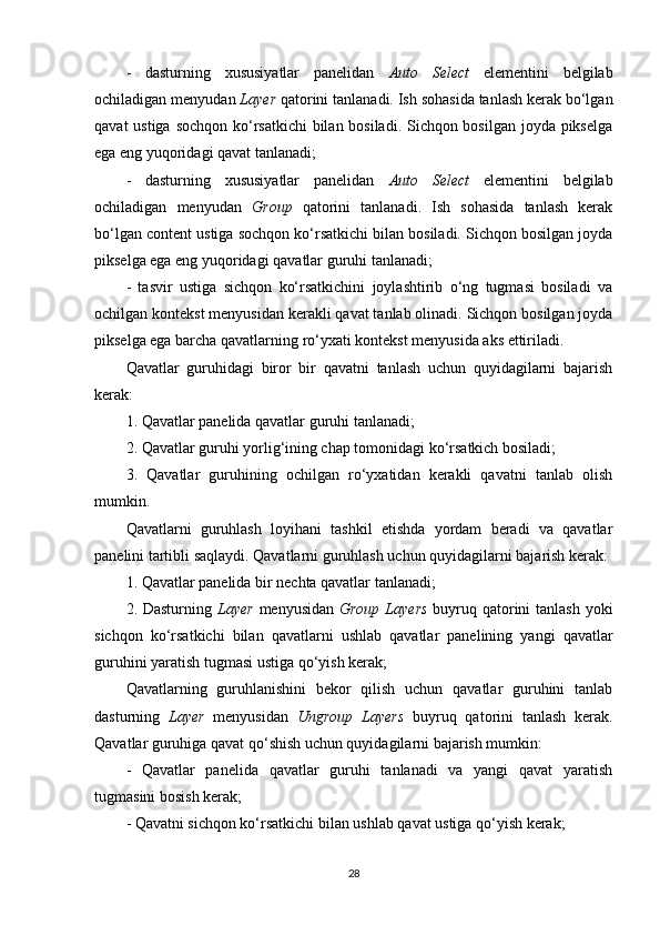 -   dasturning   xususiyatlar   panelidan   Auto   Select   elementini   belgilab
ochiladigan menyudan  Layer  qatorini tanlanadi. Ish sohasida tanlash kerak bo‘lgan
qavat  ustiga sochqon ko‘rsatkichi  bilan bosiladi. Sichqon bosilgan joyda pikselga
ega eng yuqoridagi qavat tanlanadi;
-   dasturning   xususiyatlar   panelidan   Auto   Select   elementini   belgilab
ochiladigan   menyudan   Group   qatorini   tanlanadi.   Ish   sohasida   tanlash   kerak
bo‘lgan content ustiga sochqon ko‘rsatkichi bilan bosiladi. Sichqon bosilgan joyda
pikselga ega eng yuqoridagi qavatlar guruhi tanlanadi;
-   tasvir   ustiga   sichqon   ko‘rsatkichini   joylashtirib   o‘ng   tugmasi   bosiladi   va
ochilgan kontekst menyusidan kerakli qavat tanlab olinadi. Sichqon bosilgan joyda
pikselga ega barcha qavatlarning ro‘yxati kontekst menyusida aks ettiriladi.
Qavatlar   guruhidagi   biror   bir   qavatni   tanlash   uchun   quyidagilarni   bajarish
kerak:
1. Qavatlar panelida qavatlar guruhi tanlanadi;
2. Qavatlar guruhi yorlig‘ining chap tomonidagi ko‘rsatkich bosiladi;
3.   Qavatlar   guruhining   ochilgan   ro‘yxatidan   kerakli   qavatni   tanlab   olish
mumkin.
Qavatlarni   guruhlash   loyihani   tashkil   etishda   yordam   beradi   va   qavatlar
panelini tartibli saqlaydi. Qavatlarni guruhlash uchun quyidagilarni bajarish kerak:
1. Qavatlar panelida bir nechta qavatlar tanlanadi;
2. Dasturning   Layer   menyusidan   Group Layers   buyruq qatorini  tanlash yoki
sichqon   ko‘rsatkichi   bilan   qavatlarni   ushlab   qavatlar   panelining   yangi   qavatlar
guruhini yaratish tugmasi ustiga qo‘yish kerak;
Qavatlarning   guruhlanishini   bekor   qilish   uchun   qavatlar   guruhini   tanlab
dasturning   Layer   menyusidan   Ungroup   Layers   buyruq   qatorini   tanlash   kerak.
Qavatlar guruhiga qavat qo‘shish uchun quyidagilarni bajarish mumkin:
-   Qavatlar   panelida   qavatlar   guruhi   tanlanadi   va   yangi   qavat   yaratish
tugmasini bosish kerak;
- Qavatni sichqon ko‘rsatkichi bilan ushlab qavat ustiga qo‘yish kerak;
28 