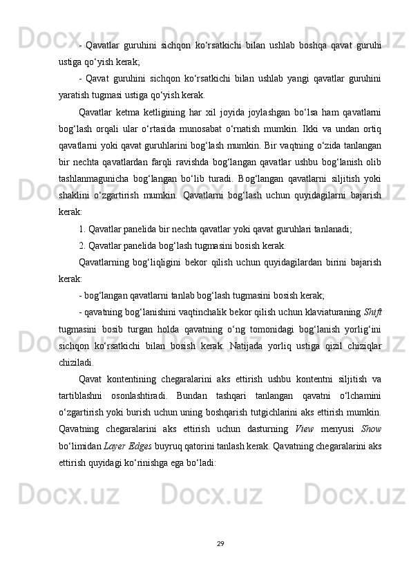 -   Qavatlar   guruhini   sichqon   ko‘rsatkichi   bilan   ushlab   boshqa   qavat   guruhi
ustiga qo‘yish kerak;
-   Qavat   guruhini   sichqon   ko‘rsatkichi   bilan   ushlab   yangi   qavatlar   guruhini
yaratish tugmasi ustiga qo‘yish kerak.
Qavatlar   ketma   ketligining   har   xil   joyida   joylashgan   bo‘lsa   ham   qavatlarni
bog‘lash   orqali   ular   o‘rtasida   munosabat   o‘rnatish   mumkin.   Ikki   va   undan   ortiq
qavatlarni yoki qavat guruhlarini bog‘lash mumkin. Bir vaqtning o‘zida tanlangan
bir   nechta   qavatlardan   farqli   ravishda   bog‘langan   qavatlar   ushbu   bog‘lanish   olib
tashlanmagunicha   bog‘langan   bo‘lib   turadi.   Bog‘langan   qavatlarni   siljitish   yoki
shaklini   o‘zgartirish   mumkin.   Qavatlarni   bog‘lash   uchun   quyidagilarni   bajarish
kerak:
1. Qavatlar panelida bir nechta qavatlar yoki qavat guruhlari tanlanadi;
2. Qavatlar panelida bog‘lash tugmasini bosish kerak.
Qavatlarning   bog‘liqligini   bekor   qilish   uchun   quyidagilardan   birini   bajarish
kerak:
- bog‘langan qavatlarni tanlab bog‘lash tugmasini bosish kerak;
- qavatning bog‘lanishini vaqtinchalik bekor qilish uchun klaviaturaning  Shift
tugmasini   bosib   turgan   holda   qavatning   o‘ng   tomonidagi   bog‘lanish   yorlig‘ini
sichqon   ko‘rsatkichi   bilan   bosish   kerak.   Natijada   yorliq   ustiga   qizil   chiziqlar
chiziladi.
Qavat   kontentining   chegaralarini   aks   ettirish   ushbu   kontentni   siljitish   va
tartiblashni   osonlashtiradi.   Bundan   tashqari   tanlangan   qavatni   o‘lchamini
o‘zgartirish yoki burish uchun uning boshqarish tutgichlarini aks ettirish mumkin.
Qavatning   chegaralarini   aks   ettirish   uchun   dasturning   View   menyusi   Show
bo‘limidan  Layer Edges  buyruq qatorini tanlash kerak. Qavatning chegaralarini aks
ettirish quyidagi ko‘rinishga ega bo‘ladi:
29 