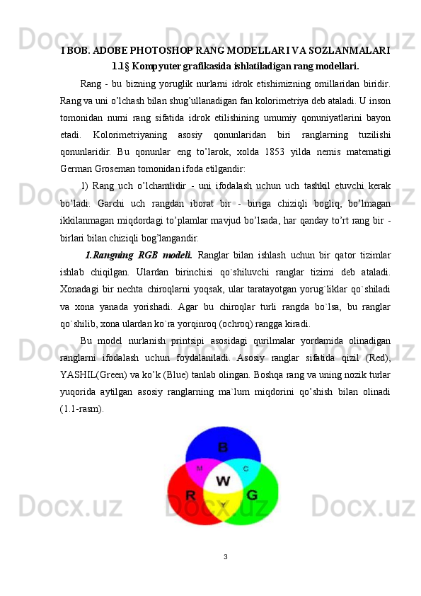 I BOB. ADOBE PHOTOSHOP RANG MODELLARI VA SOZLANMALARI
1.1 §  Kompyuter grafikasida ishlatiladigan rang modellari.
Rang   -   bu   bizning   yoruglik   nurlarni   idrok   etishimizning   omillaridan   biridir.
Rang va uni o’lchash bilan shug’ullanadigan fan kolorimetriya deb ataladi. U inson
tomonidan   nurni   rang   sifatida   idrok   etilishining   umumiy   qonuniyatlarini   bayon
etadi.   Kolorimetriyaning   asosiy   qonunlaridan   biri   ranglarning   tuzilishi
qonunlaridir.   Bu   qonunlar   eng   to’larok,   xolda   1853   yilda   nemis   matematigi
German Groseman tomonidan ifoda etilgandir:
1)   Rang   uch   o’lchamlidir   -   uni   ifodalash   uchun   uch   tashkil   etuvchi   kerak
bo’ladi.   Garchi   uch   rangdan   iborat   bir   -   biriga   chiziqli   bogliq,   bo’lmagan
ikkilanmagan miqdordagi  to’plamlar mavjud bo’lsada, har qanday to’rt  rang bir  -
birlari bilan chiziqli bog’langandir.
  1.Rangning   RGB   modeli.   Ranglar   bilan   ishlash   uchun   bir   qator   tizimlar
ishlab   chiqilgan.   Ulardan   birinchisi   qo`shiluvchi   ranglar   tizimi   deb   ataladi.
Xonadagi   bir   nechta   chiroqlarni   yoqsak,   ular   taratayotgan   yorug`liklar   qo`shiladi
va   xona   yanada   yorishadi.   Agar   bu   chiroqlar   turli   rangda   bo`lsa,   bu   ranglar
qo`shilib, xona ulardan ko`ra yorqinroq (ochroq) rangga kiradi.
Bu   model   nurlanish   printsipi   asosidagi   qurilmalar   yordamida   olinadigan
ranglarni   ifodalash   uchun   foydalaniladi.   Asosiy   ranglar   sifatida   qizil   (Red),
YASHIL(Green) va ko’k (Blue) tanlab olingan. Boshqa rang va uning nozik turlar
yuqorida   aytilgan   asosiy   ranglarning   ma`lum   miqdorini   qo’shish   bilan   olinadi
(1.1-rasm).
3 