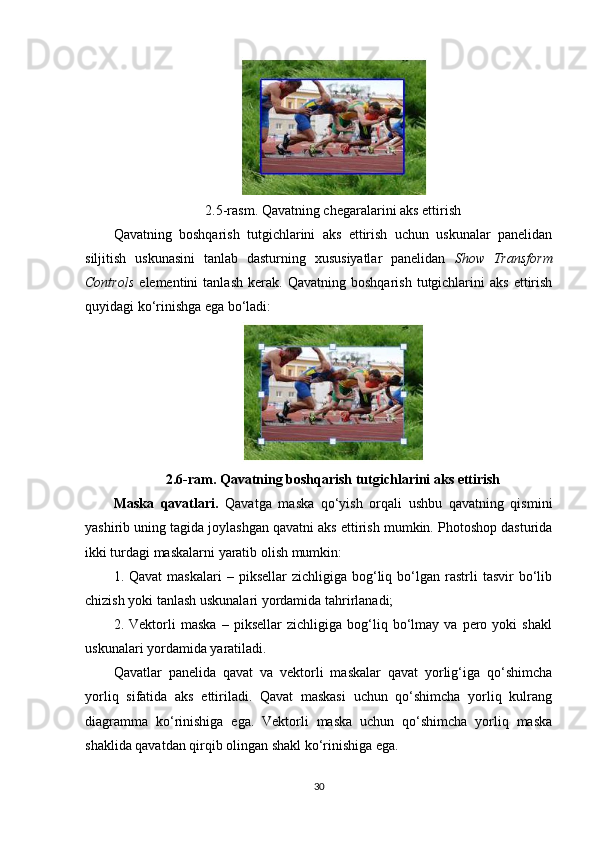 2.5-rasm. Qavatning chegaralarini aks ettirish 
Qavatning   boshqarish   tutgichlarini   aks   ettirish   uchun   uskunalar   panelidan
siljitish   uskunasini   tanlab   dasturning   xususiyatlar   panelidan   Show   Transform
Controls   elementini   tanlash   kerak.   Qavatning   boshqarish   tutgichlarini   aks   ettirish
quyidagi ko‘rinishga ega bo‘ladi:
2.6-ram. Qavatning boshqarish tutgichlarini aks ettirish
Maska   qavatlari.   Qavatga   maska   qo‘yish   orqali   ushbu   qavatning   qismini
yashirib uning tagida joylashgan qavatni aks ettirish mumkin. Photoshop dasturida
ikki turdagi maskalarni yaratib olish mumkin:
1.  Qavat  maskalari  –  piksellar   zichligiga  bog‘liq  bo‘lgan  rastrli  tasvir   bo‘lib
chizish yoki tanlash uskunalari yordamida tahrirlanadi;
2.   Vektorli   maska   –   piksellar   zichligiga   bog‘liq   bo‘lmay   va   pero   yoki   shakl
uskunalari yordamida yaratiladi.
Qavatlar   panelida   qavat   va   vektorli   maskalar   qavat   yorlig‘iga   qo‘shimcha
yorliq   sifatida   aks   ettiriladi.   Qavat   maskasi   uchun   qo‘shimcha   yorliq   kulrang
diagramma   ko‘rinishiga   ega.   Vektorli   maska   uchun   qo‘shimcha   yorliq   maska
shaklida qavatdan qirqib olingan shakl ko‘rinishiga ega.
30 