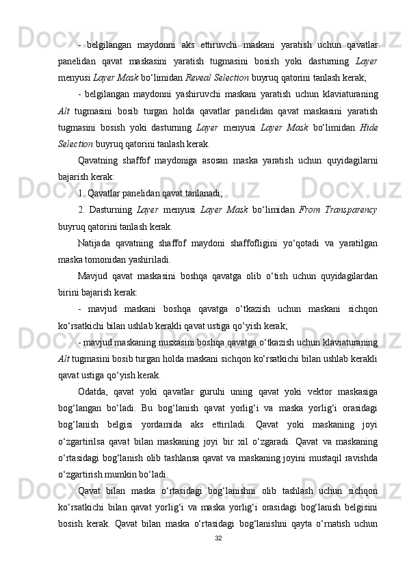 -   belgilangan   maydonni   aks   ettiruvchi   maskani   yaratish   uchun   qavatlar
panelidan   qavat   maskasini   yaratish   tugmasini   bosish   yoki   dasturning   Layer
menyusi  Layer Mask  bo‘limidan  Reveal Selection  buyruq qatorini tanlash kerak;
-   belgilangan   maydonni   yashiruvchi   maskani   yaratish   uchun   klaviaturaning
Alt   tugmasini   bosib   turgan   holda   qavatlar   panelidan   qavat   maskasini   yaratish
tugmasini   bosish   yoki   dasturning   Layer   menyusi   Layer   Mask   bo‘limidan   Hide
Selection  buyruq qatorini tanlash kerak.
Qavatning   shaffof   maydoniga   asosan   maska   yaratish   uchun   quyidagilarni
bajarish kerak:
1. Qavatlar panelidan qavat tanlanadi;
2.   Dasturning   Layer   menyusi   Layer   Mask   bo‘limidan   From   Transparency
buyruq qatorini tanlash kerak.
Natijada   qavatning   shaffof   maydoni   shaffofligini   yo‘qotadi   va   yaratilgan
maska tomonidan yashiriladi.
Mavjud   qavat   maskasini   boshqa   qavatga   olib   o‘tish   uchun   quyidagilardan
birini bajarish kerak:
-   mavjud   maskani   boshqa   qavatga   o‘tkazish   uchun   maskani   sichqon
ko‘rsatkichi bilan ushlab kerakli qavat ustiga qo‘yish kerak;
- mavjud maskaning nusxasini boshqa qavatga o‘tkazish uchun klaviaturaning
Alt  tugmasini bosib turgan holda maskani sichqon ko‘rsatkichi bilan ushlab kerakli
qavat ustiga qo‘yish kerak.
Odatda,   qavat   yoki   qavatlar   guruhi   uning   qavat   yoki   vektor   maskasiga
bog‘langan   bo‘ladi.   Bu   bog‘lanish   qavat   yorlig‘i   va   maska   yorlig‘i   orasidagi
bog‘lanish   belgisi   yordamida   aks   ettiriladi.   Qavat   yoki   maskaning   joyi
o‘zgartirilsa   qavat   bilan   maskaning   joyi   bir   xil   o‘zgaradi.   Qavat   va   maskaning
o‘rtasidagi  bog‘lanish olib tashlansa qavat va maskaning joyini mustaqil ravishda
o‘zgartirish mumkin bo‘ladi.
Qavat   bilan   maska   o‘rtasidagi   bog‘lanishni   olib   tashlash   uchun   sichqon
ko‘rsatkichi   bilan   qavat   yorlig‘i   va   maska   yorlig‘i   orasidagi   bog‘lanish   belgisini
bosish   kerak.   Qavat   bilan   maska   o‘rtasidagi   bog‘lanishni   qayta   o‘rnatish   uchun
32 
