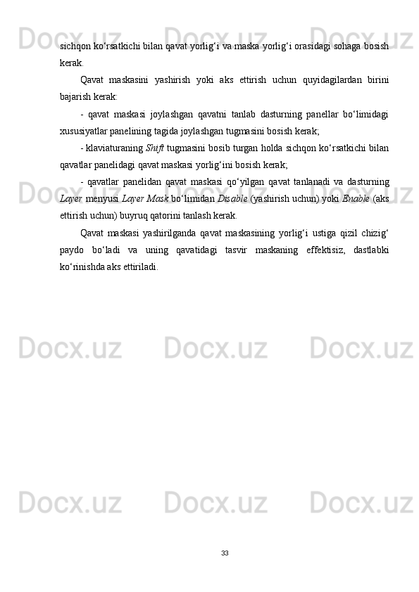 sichqon ko‘rsatkichi bilan qavat yorlig‘i va maska yorlig‘i orasidagi sohaga bosish
kerak.
Qavat   maskasini   yashirish   yoki   aks   ettirish   uchun   quyidagilardan   birini
bajarish kerak:
-   qavat   maskasi   joylashgan   qavatni   tanlab   dasturning   panellar   bo‘limidagi
xususiyatlar panelining tagida joylashgan tugmasini bosish kerak;
- klaviaturaning  Shift  tugmasini bosib turgan holda sichqon ko‘rsatkichi bilan
qavatlar panelidagi qavat maskasi yorlig‘ini bosish kerak;
-   qavatlar   panelidan   qavat   maskasi   qo‘yilgan   qavat   tanlanadi   va   dasturning
Layer  menyusi  Layer Mask  bo‘limidan  Disable  (yashirish uchun) yoki  Enable  (aks
ettirish uchun) buyruq qatorini tanlash kerak.
Qavat   maskasi   yashirilganda   qavat   maskasining   yorlig‘i   ustiga   qizil   chizig‘
paydo   bo‘ladi   va   uning   qavatidagi   tasvir   maskaning   effektisiz,   dastlabki
ko‘rinishda aks ettiriladi.
33 