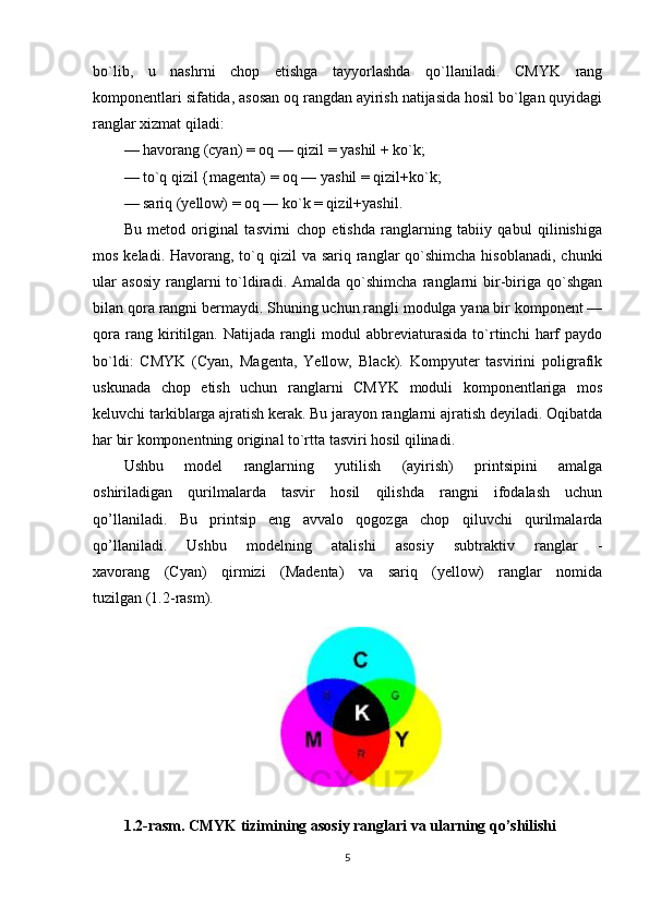 bo`lib,   u   nashrni   chop   etishga   tayyorlashda   qo`llaniladi.   CMYK   rang
komponentlari sifatida, asosan oq rangdan ayirish natijasida hosil bo`lgan quyidagi
ranglar xizmat qiladi:
— havorang (cyan) = oq — qizil = yashil + ko`k;
— to`q qizil {magenta) = oq — yashil = qizil+ko`k;
— sariq (yellow) = oq — ko`k = qizil+yashil.
Bu   metod   original   tasvirni   chop   etishda   ranglarning   tabiiy   qabul   qilinishiga
mos keladi. Havorang, to`q qizil  va sariq ranglar  qo`shimcha  hisoblanadi, chunki
ular   asosiy   ranglarni   to`ldiradi.   Amalda   qo`shimcha   ranglarni   bir-biriga  qo`shgan
bilan qora rangni bermaydi. Shuning uchun rangli modulga yana bir komponent —
qora   rang   kiritilgan.   Natijada   rangli   modul   abbreviaturasida   to`rtinchi   harf   paydo
bo`ldi:   CMYK   (Cyan,   Magenta,   Yellow,   Black).   Kompyuter   tasvirini   poligrafik
uskunada   chop   etish   uchun   ranglarni   CMYK   moduli   komponentlariga   mos
keluvchi tarkiblarga ajratish kerak. Bu jarayon ranglarni ajratish deyiladi. Oqibatda
har bir komponentning original to`rtta tasviri hosil qilinadi.
Ushbu   model   ranglarning   yutilish   (ayirish)   printsipini   amalga
oshiriladigan   qurilmalarda   tasvir   hosil   qilishda   rangni   ifodalash   uchun
qo’llaniladi.   Bu   printsip   eng   avvalo   qogozga   chop   qiluvchi   qurilmalarda
qo’llaniladi.   Ushbu   modelning   atalishi   asosiy   subtraktiv   ranglar   -
xavorang   (Cyan)   qirmizi   (Madenta)   va   sariq   (yellow)   ranglar   nomida
tuzilgan (1.2-rasm).
1.2-rasm. CMYK tizimining asosiy ranglari va ularning qo’shilishi
5 