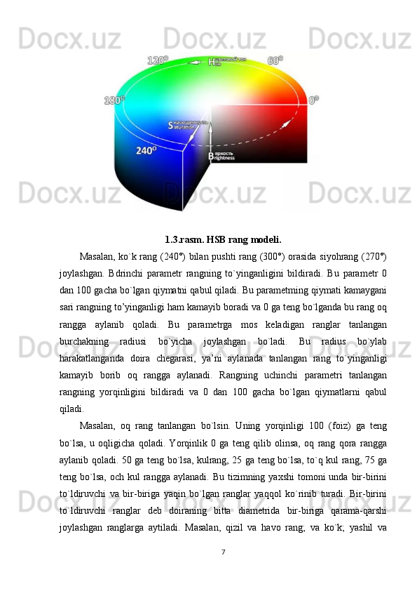 1.3.rasm. HSB rang modeli.
Masalan, ko`k rang (240°) bilan pushti rang (300°) orasida siyohrang (270°)
joylashgan.   Bdrinchi   parametr   rangning   to`yinganligini   bildiradi.   Bu   parametr   0
dan 100 gacha bo`lgan qiymatni qabul qiladi. Bu parametming qiymati kamaygani
sari rangning to’yinganligi ham kamayib boradi va 0 ga teng bo`lganda bu rang oq
rangga   aylanib   qoladi.   Bu   parametrga   mos   keladigan   ranglar   tanlangan
burchakning   radiusi   bo`yicha   joylashgan   bo`ladi.   Bu   radius   bo`ylab
harakatlanganda   doira   chegarasi,   ya’ni   aylanada   tanlangan   rang   to`yinganligi
kamayib   borib   oq   rangga   aylanadi.   Rangning   uchinchi   parametri   tanlangan
rangning   yorqinligini   bildiradi   va   0   dan   100   gacha   bo`lgan   qiymatlarni   qabul
qiladi. 
Masalan,   oq   rang   tanlangan   bo`lsin.   Uning   yorqinligi   100   (foiz)   ga   teng
bo`lsa,   u   oqligicha   qoladi.   Yorqinlik   0   ga   teng   qilib   olinsa,   oq   rang   qora   rangga
aylanib qoladi. 50 ga teng bo`lsa, kulrang, 25 ga teng bo`lsa, to`q kul rang, 75 ga
teng bo`lsa,  och  kul  rangga  aylanadi. Bu  tizimning  yaxshi   tomoni   unda  bir-birini
to`ldiruvchi   va   bir-biriga   yaqin   bo`lgan   ranglar   yaqqol   ko`rinib   turadi.   Bir-birini
to`ldiruvchi   ranglar   deb   doiraning   bitta   diametrida   bir-biriga   qarama-qarshi
joylashgan   ranglarga   aytiladi.   Masalan,   qizil   va   havo   rang;   va   ko`k;   yashil   va
7 