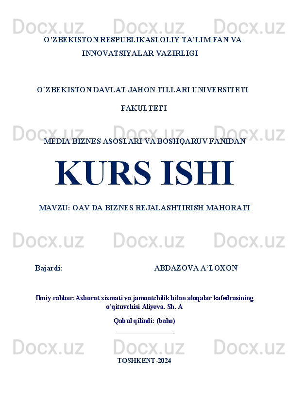 O’ZBEKISTON RESPUBLIKASI OLIY TA’LIM FAN VA
INNOVATSIYALAR VAZIRLIGI
O`ZBEKISTON DAVLAT JAHON TILLARI UNIVERSITETI
 FAKULTETI 
MEDIA BIZNES ASOSLARI VA BOSHQARUV FANIDAN
KURS ISHI
MAVZU: OAV DA BIZNES REJALASHTIRISH MAHORATI
Bajardi:                                               ABDAZOVA A’LOXON  
Ilmiy rahbar:Axborot xizmati va jamoatchilik bilan aloqalar kafedrasining
o'qituvchisi Aliyeva. Sh. A
Qabul qilindi: (baho)
_______________
TOSHKENT-2024 