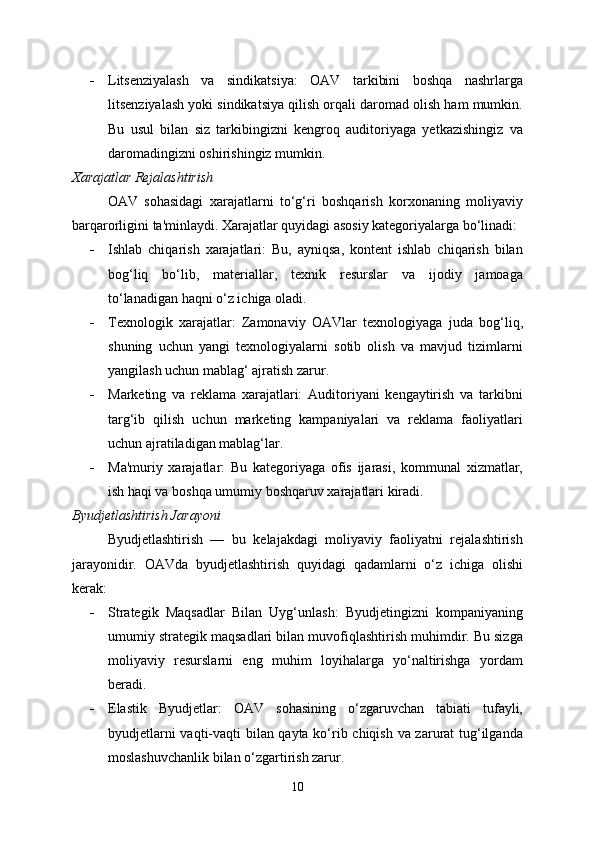  Litsenziyalash   va   sindikatsiya:   OAV   tarkibini   boshqa   nashrlarga
litsenziyalash yoki sindikatsiya qilish orqali daromad olish ham mumkin.
Bu   usul   bilan   siz   tarkibingizni   kengroq   auditoriyaga   yetkazishingiz   va
daromadingizni oshirishingiz mumkin.
Xarajatlar Rejalashtirish
OAV   sohasidagi   xarajatlarni   to‘g‘ri   boshqarish   korxonaning   moliyaviy
barqarorligini ta'minlaydi. Xarajatlar quyidagi asosiy kategoriyalarga bo‘linadi:
 Ishlab   chiqarish   xarajatlari:   Bu,   ayniqsa,   kontent   ishlab   chiqarish   bilan
bog‘liq   bo‘lib,   materiallar,   texnik   resurslar   va   ijodiy   jamoaga
to‘lanadigan haqni o‘z ichiga oladi.
 Texnologik   xarajatlar:   Zamonaviy   OAVlar   texnologiyaga   juda   bog‘liq,
shuning   uchun   yangi   texnologiyalarni   sotib   olish   va   mavjud   tizimlarni
yangilash uchun mablag‘ ajratish zarur.
 Marketing   va   reklama   xarajatlari:   Auditoriyani   kengaytirish   va   tarkibni
targ‘ib   qilish   uchun   marketing   kampaniyalari   va   reklama   faoliyatlari
uchun ajratiladigan mablag‘lar.
 Ma'muriy   xarajatlar:   Bu   kategoriyaga   ofis   ijarasi,   kommunal   xizmatlar,
ish haqi va boshqa umumiy boshqaruv xarajatlari kiradi.
Byudjetlashtirish Jarayoni
Byudjetlashtirish   —   bu   kelajakdagi   moliyaviy   faoliyatni   rejalashtirish
jarayonidir.   OAVda   byudjetlashtirish   quyidagi   qadamlarni   o‘z   ichiga   olishi
kerak:
 Strategik   Maqsadlar   Bilan   Uyg‘unlash:   Byudjetingizni   kompaniyaning
umumiy strategik maqsadlari bilan muvofiqlashtirish muhimdir. Bu sizga
moliyaviy   resurslarni   eng   muhim   loyihalarga   yo‘naltirishga   yordam
beradi.
 Elastik   Byudjetlar:   OAV   sohasining   o‘zgaruvchan   tabiati   tufayli,
byudjetlarni vaqti-vaqti bilan qayta ko‘rib chiqish va zarurat tug‘ilganda
moslashuvchanlik bilan o‘zgartirish zarur.
10 