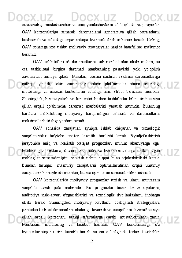 xususiyatiga moslashuvchan va aniq yondashuvlarni talab qiladi. Bu jarayonlar
OAV   korxonalariga   samarali   daromadlarni   generatsiya   qilish,   xarajatlarni
boshqarish   va   sohadagi   o'zgarishlarga   tez   moslashish   imkonini   beradi.   Keling,
OAV   sohasiga   xos   ushbu   moliyaviy   strategiyalar   haqida   batafsilroq   ma'lumot
beramiz.
OAV   tashkilotlari   o'z   daromadlarini   turli   manbalardan   olishi   muhim,  bu
esa   tashkilotni   birgina   daromad   manbasining   pasayishi   yoki   yo'qolish
xavflaridan   himoya   qiladi.   Masalan,   bosma   nashrlar   reklama   daromadlariga
qattiq   tayanadi,   lekin   zamonaviy   onlayn   platformalar   obuna   asosidagi
modellarga   va   maxsus   kontentlarni   sotishga   ham   e'tibor   berishlari   mumkin.
Shuningdek,   litsenziyalash   va   kontentni   boshqa   tashkilotlar   bilan   sindikatsiya
qilish   orqali   qo'shimcha   daromad   manbalarini   yaratish   mumkin.   Bularning
barchasi   tashkilotning   moliyaviy   barqarorligini   oshiradi   va   daromadlarni
maksimallashtirishga yordam beradi.
OAV   sohasida   xarajatlar,   ayniqsa   ishlab   chiqarish   va   texnologik
yangilanishlar   bo'yicha   tez-tez   kuzatib   borilishi   kerak.   Byudjetlashtirish
jarayonida   aniq   va   realistik   xarajat   prognozlari   muhim   ahamiyatga   ega.
Marketing   va   reklama,   shuningdek,   ijodiy   va   texnik   resurslarga   sarflanadigan
mablag'lar   samaradorligini   oshirish   uchun   diqqat   bilan   rejalashtirilishi   kerak.
Bundan   tashqari,   ma'muriy   xarajatlarni   optimallashtirish   orqali   umumiy
xarajatlarni kamaytirish mumkin, bu esa operatsion samaradorlikni oshiradi.
OAV   korxonalarida   moliyaviy   prognozlar   tuzish   va   ularni   muntazam
yangilab   turish   juda   muhimdir.   Bu   prognozlar   bozor   tendentsiyalarini,
auditoriya   xulq-atvori   o'zgarishlarini   va   texnologik   rivojlanishlarni   inobatga
olishi   kerak.   Shuningdek,   moliyaviy   xavflarni   boshqarish   strategiyalari,
jumladan turli xil daromad manbalariga tayanish va xarajatlarni diversifikatsiya
qilish   orqali   korxonani   tashqi   ta'sirotlarga   qarshi   mustahkamlash   zarur.
Muntazam   monitoring   va   hisobot   tizimlari   OAV   korxonalariga   o'z
byudjetlarining   ijrosini   kuzatib   borish   va   zarur   bo'lganda   tezkor   tuzatishlar
12 