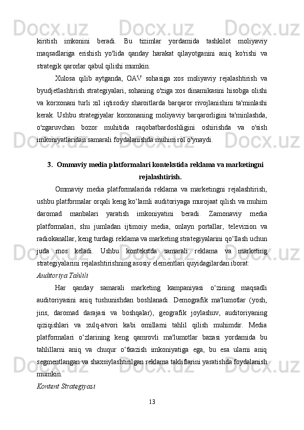 kiritish   imkonini   beradi.   Bu   tizimlar   yordamida   tashkilot   moliyaviy
maqsadlariga   erishish   yo'lida   qanday   harakat   qilayotganini   aniq   ko'rishi   va
strategik qarorlar qabul qilishi mumkin.
Xulosa   qilib   aytganda,   OAV   sohasiga   xos   moliyaviy   rejalashtirish   va
byudjetlashtirish strategiyalari, sohaning o'ziga xos dinamikasini hisobga olishi
va   korxonani   turli   xil   iqtisodiy   sharoitlarda   barqaror   rivojlanishini   ta'minlashi
kerak.   Ushbu   strategiyalar   korxonaning   moliyaviy   barqarorligini   ta'minlashda,
o'zgaruvchan   bozor   muhitida   raqobatbardoshligini   oshirishda   va   o'sish
imkoniyatlaridan samarali foydalanishda muhim rol o'ynaydi.
3. Ommaviy media platformalari kontekstida reklama va marketingni
rejalashtirish.
Ommaviy   media   platformalarida   reklama   va   marketingni   rejalashtirish,
ushbu platformalar orqali keng ko‘lamli auditoriyaga murojaat qilish va muhim
daromad   manbalari   yaratish   imkoniyatini   beradi.   Zamonaviy   media
platformalari,   shu   jumladan   ijtimoiy   media,   onlayn   portallar,   televizion   va
radiokanallar, keng turdagi reklama va marketing strategiyalarini qo‘llash uchun
juda   mos   keladi.   Ushbu   kontekstda   samarali   reklama   va   marketing
strategiyalarini rejalashtirishning asosiy elementlari quyidagilardan iborat:
Auditoriya Tahlili
Har   qanday   samarali   marketing   kampaniyasi   o‘zining   maqsadli
auditoriyasini   aniq   tushunishdan   boshlanadi.   Demografik   ma'lumotlar   (yosh,
jins,   daromad   darajasi   va   boshqalar),   geografik   joylashuv,   auditoriyaning
qiziqishlari   va   xulq-atvori   kabi   omillarni   tahlil   qilish   muhimdir.   Media
platformalari   o‘zlarining   keng   qamrovli   ma'lumotlar   bazasi   yordamida   bu
tahlillarni   aniq   va   chuqur   o‘tkazish   imkoniyatiga   ega,   bu   esa   ularni   aniq
segmentlangan va shaxsiylashtirilgan reklama takliflarini yaratishda foydalanish
mumkin.
Kontent Strategiyasi
13 