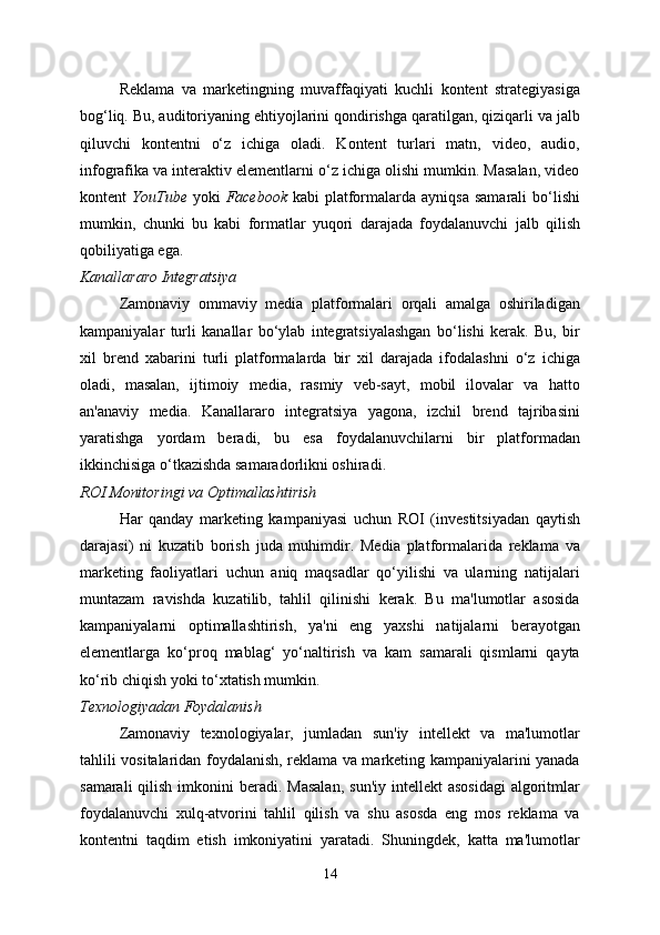 Reklama   va   marketingning   muvaffaqiyati   kuchli   kontent   strategiyasiga
bog‘liq. Bu, auditoriyaning ehtiyojlarini qondirishga qaratilgan, qiziqarli va jalb
qiluvchi   kontentni   o‘z   ichiga   oladi.   Kontent   turlari   matn,   video,   audio,
infografika va interaktiv elementlarni o‘z ichiga olishi mumkin. Masalan, video
kontent   YouTube   yoki   Facebook   kabi   platformalarda ayniqsa   samarali   bo‘lishi
mumkin,   chunki   bu   kabi   formatlar   yuqori   darajada   foydalanuvchi   jalb   qilish
qobiliyatiga ega.
Kanallararo Integratsiya
Zamonaviy   ommaviy   media   platformalari   orqali   amalga   oshiriladigan
kampaniyalar   turli   kanallar   bo‘ylab   integratsiyalashgan   bo‘lishi   kerak.   Bu,   bir
xil   brend   xabarini   turli   platformalarda   bir   xil   darajada   ifodalashni   o‘z   ichiga
oladi,   masalan,   ijtimoiy   media,   rasmiy   veb-sayt,   mobil   ilovalar   va   hatto
an'anaviy   media.   Kanallararo   integratsiya   yagona,   izchil   brend   tajribasini
yaratishga   yordam   beradi,   bu   esa   foydalanuvchilarni   bir   platformadan
ikkinchisiga o‘tkazishda samaradorlikni oshiradi.
ROI Monitoringi va Optimallashtirish
Har   qanday   marketing   kampaniyasi   uchun   ROI   (investitsiyadan   qaytish
darajasi)   ni   kuzatib   borish   juda   muhimdir.   Media   platformalarida   reklama   va
marketing   faoliyatlari   uchun   aniq   maqsadlar   qo‘yilishi   va   ularning   natijalari
muntazam   ravishda   kuzatilib,   tahlil   qilinishi   kerak.   Bu   ma'lumotlar   asosida
kampaniyalarni   optimallashtirish,   ya'ni   eng   yaxshi   natijalarni   berayotgan
elementlarga   ko‘proq   mablag‘   yo‘naltirish   va   kam   samarali   qismlarni   qayta
ko‘rib chiqish yoki to‘xtatish mumkin.
Texnologiyadan Foydalanish
Zamonaviy   texnologiyalar,   jumladan   sun'iy   intellekt   va   ma'lumotlar
tahlili vositalaridan foydalanish, reklama va marketing kampaniyalarini yanada
samarali   qilish  imkonini   beradi.  Masalan,   sun'iy  intellekt  asosidagi  algoritmlar
foydalanuvchi   xulq-atvorini   tahlil   qilish   va   shu   asosda   eng   mos   reklama   va
kontentni   taqdim   etish   imkoniyatini   yaratadi.   Shuningdek,   katta   ma'lumotlar
14 