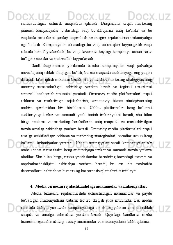 samaradorligini   oshirish   maqsadida   qilinadi.   Diagramma   orqali   marketing
jamoasi   kampaniyalar   o‘rtasidagi   vaqt   bo‘shliqlarini   aniq   ko‘rishi   va   bu
vaqtlarda   resurslarni   qanday   taqsimlash   kerakligini   rejalashtirish   imkoniyatiga
ega   bo‘ladi.   Kampaniyalar   o‘rtasidagi   bu   vaqt   bo‘shliqlari   tayyorgarlik   vaqti
sifatida   ham   foydalaniladi,   bu   vaqt   davomida   keyingi   kampaniya   uchun   zarur
bo‘lgan resurslar va materiallar tayyorlanadi.
Gantt   diagrammasi   yordamida   barcha   kampaniyalar   vaqt   jadvaliga
muvofiq aniq ishlab chiqilgan bo‘lib, bu esa  maqsadli  auditoriyaga eng yuqori
darajada ta'sir qilish imkonini beradi. Bu yondashuv marketing strategiyasining
umumiy   samaradorligini   oshirishga   yordam   beradi   va   tegishli   resurslarni
samarali   boshqarish   imkonini   yaratadi.   Ommaviy   media   platformalari   orqali
reklama   va   marketingni   rejalashtirish,   zamonaviy   biznes   strategiyasining
muhim   qismlaridan   biri   hisoblanadi.   Ushbu   platformalar   keng   ko‘lamli
auditoriyaga   tezkor   va   samarali   yetib   borish   imkoniyatini   beradi,   shu   bilan
birga,   reklama   va   marketing   harakatlarini   aniq   maqsadli   va   moslashtirilgan
tarzda   amalga   oshirishga   yordam   beradi.   Ommaviy   media   platformalari   orqali
amalga oshiriladigan reklama va marketing strategiyalari, brendlar uchun keng
ko‘lamli   imkoniyatlar   yaratadi.   Ushbu   strategiyalar   orqali   kompaniyalar   o‘z
mahsulot   va   xizmatlarini   keng   auditoriyaga   tezkor   va   samarali   tarzda   yetkaza
oladilar.   Shu   bilan   birga,   ushbu   yondashuvlar   brendning   bozordagi   mavqei   va
raqobatbardoshligini   oshirishga   yordam   beradi,   bu   esa   o‘z   navbatida
daromadlarni oshirish va biznesning barqaror rivojlanishini ta'minlaydi.
4. Media biznesini rejalashtirishdagi muammolar va imkoniyatlar.
Media   biznesini   rejalashtirishda   uchrashadigan   muammolar   va   paydo
bo‘ladigan   imkoniyatlarni   batafsil   ko‘rib   chiqish   juda   muhimdir.   Bu,   media
sohasida faoliyat yurituvchi kompaniyalarga o‘z strategiyalarini samarali ishlab
chiqish   va   amalga   oshirishda   yordam   beradi.   Quyidagi   bandlarda   media
biznesini rejalashtirishdagi asosiy muammolar va imkoniyatlarni tahlil qilamiz. 
17 
