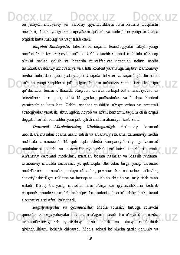 bu   jarayon   moliyaviy   va   tashkiliy   qiyinchiliklarni   ham   keltirib   chiqarishi
mumkin,  chunki   yangi   texnologiyalarni  qo'llash  va  xodimlarni   yangi   usullarga
o'qitish katta mablag‘ va vaqt talab etadi.
Raqobat   Kuchayishi:   Internet   va   raqamli   texnologiyalar   tufayli   yangi
raqobatchilar   tez-tez   paydo   bo‘ladi.   Ushbu   kuchli   raqobat   muhitida   o‘zining
o‘rnini   saqlab   qolish   va   bozorda   muvaffaqiyat   qozonish   uchun   media
tashkilotlari doimiy innovatsiya va sifatli kontent yaratishga majbur. Zamonaviy
media  muhitida  raqobat   juda  yuqori  darajada.  Internet   va  raqamli   platformalar
ko‘plab   yangi   raqiblarni   jalb   qilgan,   bu   esa   an'anaviy   media   tashkilotlariga
qo‘shimcha   bosim   o‘tkazadi.   Raqiblar   orasida   nafaqat   katta   nashriyotlar   va
televidenie   tarmoqlari,   balki   bloggerlar,   podkasterlar   va   boshqa   kontent
yaratuvchilar   ham   bor.   Ushbu   raqobat   muhitida   o‘zgaruvchan   va   samarali
strategiyalar yaratish, shuningdek, noyob va sifatli kontentni taqdim etish orqali
diqqatni tortish va auditoriyani jalb qilish muhim ahamiyat kasb etadi.
Daromad   Manbalarining   Cheklanganligi:   An'anaviy   daromad
modellari, masalan bosma nashr sotish va an'anaviy reklama, zamonaviy media
muhitida   samarasiz   bo‘lib   qolmoqda.   Media   kompaniyalari   yangi   daromad
manbalarini   izlash   va   diversifikatsiya   qilish   yo‘llarini   topishlari   kerak.
An'anaviy   daromad   modellari,   masalan   bosma   nashrlar   va   klassik   reklama,
zamonaviy   muhitda   samarasini   yo‘qotmoqda.   Shu   bilan   birga,   yangi   daromad
modellarini   —   masalan,   onlayn   obunalar,   premium   kontent   uchun   to‘lovlar,
shaxsiylashtirilgan   reklama   va   boshqalar   —   ishlab   chiqish   va   joriy   etish   talab
etiladi.   Biroq,   bu   yangi   modellar   ham   o‘ziga   xos   qiyinchiliklarni   keltirib
chiqaradi, chunki iste'molchilar ko‘pincha kontent uchun to‘lashdan ko‘ra bepul
alternativalarni afzal ko‘rishadi.
Regulyatsiyalar   va   Qonunchilik:   Media   sohasini   tartibga   soluvchi
qonunlar   va   regulyatsiyalar   muntazam   o‘zgarib   turadi.   Bu   o‘zgarishlar   media
tashkilotlarining   ish   yuritishiga   ta'sir   qiladi   va   ularga   moslashish
qiyinchiliklarni   keltirib   chiqaradi.   Media   sohasi   ko‘pincha   qattiq   qonuniy   va
19 
