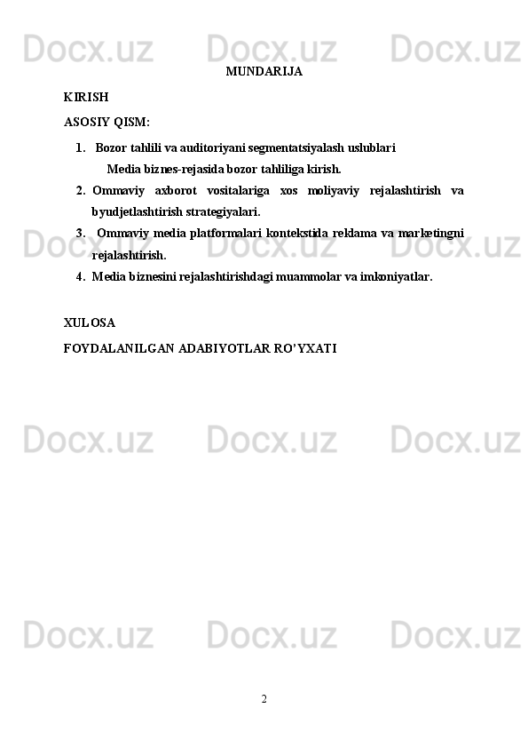 MUNDARIJA
KIRISH
ASOSIY QISM:
1.   Bozor tahlili va auditoriyani segmentatsiyalash uslublari
              Media biznes-rejasida bozor tahliliga kirish.
2. Ommaviy   axborot   vositalariga   xos   moliyaviy   rejalashtirish   va
byudjetlashtirish strategiyalari. 
3.   Ommaviy  media  platformalari   kontekstida  reklama  va marketingni
rejalashtirish. 
4. Media biznesini rejalashtirishdagi muammolar va imkoniyatlar.
XULOSA
FOYDALANILGAN ADABIYOTLAR RO’YXATI
2 
