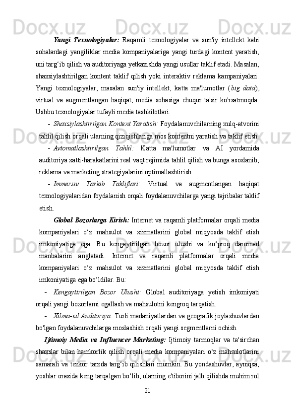 Yangi   Texnologiyalar:   Raqamli   texnologiyalar   va   sun'iy   intellekt   kabi
sohalardagi   yangiliklar   media   kompaniyalariga   yangi   turdagi   kontent   yaratish,
uni targ‘ib qilish va auditoriyaga yetkazishda yangi usullar taklif etadi. Masalan,
shaxsiylashtirilgan   kontent   taklif   qilish   yoki   interaktiv   reklama   kampaniyalari.
Yangi   texnologiyalar,   masalan   sun'iy   intellekt,   katta   ma'lumotlar   ( big   data ),
virtual   va   augmentlangan   haqiqat,   media   sohasiga   chuqur   ta'sir   ko'rsatmoqda.
Ushbu texnologiyalar tufayli media tashkilotlari:
 Shaxsiylashtirilgan Kontent Yaratish:  Foydalanuvchilarning xulq-atvorini
tahlil qilish orqali ularning qiziqishlariga mos kontentni yaratish va taklif etish.
 Avtomatlashtirilgan   Tahlil:   Katta   ma'lumotlar   va   AI   yordamida
auditoriya xatti-harakatlarini real vaqt rejimida tahlil qilish va bunga asoslanib,
reklama va marketing strategiyalarini optimallashtirish.
 Immersiv   Tarkib   Takliflari:   Virtual   va   augmentlangan   haqiqat
texnologiyalaridan foydalanish orqali foydalanuvchilarga yangi tajribalar taklif
etish.
Global Bozorlarga Kirish:   Internet va raqamli platformalar orqali media
kompaniyalari   o‘z   mahsulot   va   xizmatlarini   global   miqyosda   taklif   etish
imkoniyatiga   ega.   Bu   kengaytirilgan   bozor   ulushi   va   ko‘proq   daromad
manbalarini   anglatadi.   Internet   va   raqamli   platformalar   orqali   media
kompaniyalari   o‘z   mahsulot   va   xizmatlarini   global   miqyosda   taklif   etish
imkoniyatiga ega bo‘ldilar. Bu:
 Kengaytirilgan   Bozor   Ulushi:   Global   auditoriyaga   yetish   imkoniyati
orqali yangi bozorlarni egallash va mahsulotni kengroq tarqatish.
 Xilma-xil Auditoriya:  Turli madaniyatlardan va geografik joylashuvlardan
bo'lgan foydalanuvchilarga moslashish orqali yangi segmentlarni ochish.
Ijtimoiy   Media   va   Influencer   Marketing:   Ijtimoiy   tarmoqlar   va   ta'sirchan
shaxslar   bilan   hamkorlik   qilish   orqali   media   kompaniyalari   o‘z   mahsulotlarini
samarali va tezkor tarzda targ‘ib qilishlari mumkin. Bu yondashuvlar, ayniqsa,
yoshlar orasida keng tarqalgan bo‘lib, ularning e'tiborini jalb qilishda muhim rol
21 