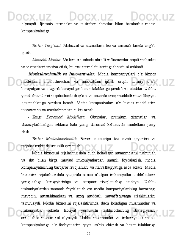 o‘ynaydi.   Ijtimoiy   tarmoqlar   va   ta'sirchan   shaxslar   bilan   hamkorlik   media
kompaniyalariga:
 Tezkor Targ‘ibot:   Mahsulot va xizmatlarni tez va samarali tarzda targ‘ib
qilish.
 Ishonchli Manba:  Ma'lum bir sohada obro‘li influencerlar orqali mahsulot
va xizmatlarni tavsiya etish, bu esa iste'molchilarning ishonchini oshiradi.
Moslashuvchanlik   va   Innovatsiyalar:   Media   kompaniyalari   o‘z   biznes
modellarini   moslashuvchan   va   innovatsion   qilish   orqali   doimiy   o‘sib
borayotgan va o‘zgarib borayotgan bozor talablariga javob bera oladilar. Ushbu
yondashuv ularni raqobatbardosh qiladi va bozorda uzoq muddatli muvaffaqiyat
qozonishlariga   yordam   beradi.   Media   kompaniyalari   o‘z   biznes   modellarini
innovatsion va moslashuvchan qilish orqali:
 Yangi   Daromad   Modellari:   Obunalar,   premium   xizmatlar   va
shaxsiylashtirilgan   reklama   kabi   yangi   daromad   keltiruvchi   modellarni   joriy
etish.
 Tezkor   Moslashuvchanlik:   Bozor   talablariga   tez   javob   qaytarish   va
raqobat muhitida ustunlik qozonish.
Media   biznesini  rejalashtirishda   duch  keladigan  muammolarni   tushunish
va   shu   bilan   birga   mavjud   imkoniyatlardan   unumli   foydalanish,   media
kompaniyalarining barqaror rivojlanishi va muvaffaqiyatiga asos soladi. Media
biznesini   rejalashtirishda   yuqorida   sanab   o‘tilgan   imkoniyatlar   tashkilotlarni
yangilashga,   kengaytirishga   va   barqaror   rivojlanishga   undaydi.   Ushbu
imkoniyatlardan   samarali   foydalanish   esa   media   kompaniyalarining   bozordagi
mavqeini   mustahkamlash   va   uzoq   muddatli   muvaffaqiyatga   erishishlarini
ta'minlaydi.   Media   biznesini   rejalashtirishda   duch   keladigan   muammolar   va
imkoniyatlar   sohada   faoliyat   yurituvchi   tashkilotlarning   strategiyasini
aniqlashda   muhim   rol   o‘ynaydi.   Ushbu   muammolar   va   imkoniyatlar   media
kompaniyalariga   o‘z   faoliyatlarini   qayta   ko‘rib   chiqish   va   bozor   talablariga
22 