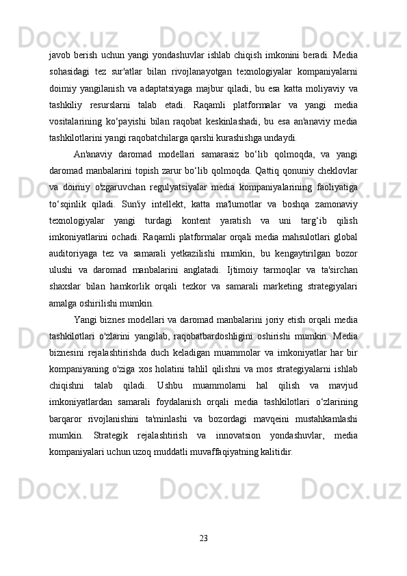 javob   berish   uchun   yangi   yondashuvlar   ishlab   chiqish   imkonini   beradi.   Media
sohasidagi   tez   sur'atlar   bilan   rivojlanayotgan   texnologiyalar   kompaniyalarni
doimiy   yangilanish   va   adaptatsiyaga   majbur   qiladi,   bu   esa   katta   moliyaviy   va
tashkiliy   resurslarni   talab   etadi.   Raqamli   platformalar   va   yangi   media
vositalarining   ko‘payishi   bilan   raqobat   keskinlashadi,   bu   esa   an'anaviy   media
tashkilotlarini yangi raqobatchilarga qarshi kurashishga undaydi.
An'anaviy   daromad   modellari   samarasiz   bo‘lib   qolmoqda,   va   yangi
daromad  manbalarini  topish  zarur  bo‘lib qolmoqda.  Qattiq qonuniy  cheklovlar
va   doimiy   o'zgaruvchan   regulyatsiyalar   media   kompaniyalarining   faoliyatiga
to‘sqinlik   qiladi.   Sun'iy   intellekt,   katta   ma'lumotlar   va   boshqa   zamonaviy
texnologiyalar   yangi   turdagi   kontent   yaratish   va   uni   targ‘ib   qilish
imkoniyatlarini   ochadi.  Raqamli   platformalar   orqali   media   mahsulotlari   global
auditoriyaga   tez   va   samarali   yetkazilishi   mumkin,   bu   kengaytirilgan   bozor
ulushi   va   daromad   manbalarini   anglatadi.   Ijtimoiy   tarmoqlar   va   ta'sirchan
shaxslar   bilan   hamkorlik   orqali   tezkor   va   samarali   marketing   strategiyalari
amalga oshirilishi mumkin.
Yangi biznes modellari  va daromad manbalarini  joriy etish orqali media
tashkilotlari   o'zlarini   yangilab,   raqobatbardoshligini   oshirishi   mumkin.   Media
biznesini   rejalashtirishda   duch   keladigan   muammolar   va   imkoniyatlar   har   bir
kompaniyaning   o'ziga   xos   holatini   tahlil   qilishni   va   mos   strategiyalarni   ishlab
chiqishni   talab   qiladi.   Ushbu   muammolarni   hal   qilish   va   mavjud
imkoniyatlardan   samarali   foydalanish   orqali   media   tashkilotlari   o‘zlarining
barqaror   rivojlanishini   ta'minlashi   va   bozordagi   mavqeini   mustahkamlashi
mumkin.   Strategik   rejalashtirish   va   innovatsion   yondashuvlar,   media
kompaniyalari uchun uzoq muddatli muvaffaqiyatning kalitidir.
23 