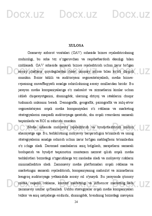 XULOSA
Ommaviy   axborot   vositalari   (OAV)   sohasida   biznes   rejalashtirishning
muhimligi,   bu   soha   tez   o’zgaruvchan   va   raqobatbardosh   ekanligi   bilan
izohlanadi.   OAV   sohasida   samarali   biznes   rejalashtirish   uchun   zarur   bo'lgan
asosiy   jihatlarni   quyidagilardan   iborat   umumiy   xulosa   bilan   ko'rib   chiqish
mumkin.   Bozor   tahlili   va   auditoriyani   segmentatsiyalash,   media   biznes-
rejasining   muvaffaqiyatli   amalga   oshirilishining   asosiy   omillaridan   biridir.   Bu
jarayon   media   kompaniyalariga   o'z   mahsulot   va   xizmatlarini   kimlar   uchun
ishlab   chiqarayotganini,   shuningdek,   ularning   ehtiyoj   va   istaklarini   chuqur
tushunish   imkonini   beradi.   Demografik,   geografik,   psixografik   va   xulq-atvor
segmentatsiyasi   orqali   media   kompaniyalari   o'z   reklama   va   marketing
strategiyalarini   maqsadli   auditoriyaga   qaratishi,   shu   orqali   resurslarni   samarali
taqsimlashi va ROI ni oshirishi mumkin.
Media   sohasida   moliyaviy   rejalashtirish   va   byudjetlashtirish   muhim
ahamiyatga ega. Bu, tashkilotning moliyaviy barqarorligini ta'minlash va uning
strategiyalarini   amalga   oshirish   uchun   zarur   bo'lgan   mablag'larni   ta'minlashni
o'z   ichiga   oladi.   Daromad   manbalarini   aniq   belgilash,   xarajatlarni   samarali
boshqarish   va   byudjet   taqsimotini   muntazam   nazorat   qilish   orqali   media
tashkilotlari bozordagi o'zgarishlarga tez moslasha oladi va moliyaviy risklarni
minimallashtira   oladi.   Zamonaviy   media   platformalari   orqali   reklama   va
marketingni   samarali   rejalashtirish,   kompaniyaning   mahsulot   va   xizmatlarini
kengroq   auditoriyaga   yetkazishda   asosiy   rol   o'ynaydi.   Bu   jarayonda   ijtimoiy
media,   raqamli   reklama,   kontent   marketingi   va   influencer   marketing   kabi
zamonaviy usullar qo'llaniladi. Ushbu strategiyalar orqali media kompaniyalari
tezkor va aniq natijalarga erishishi, shuningdek, brendning bozordagi mavqeini
24 