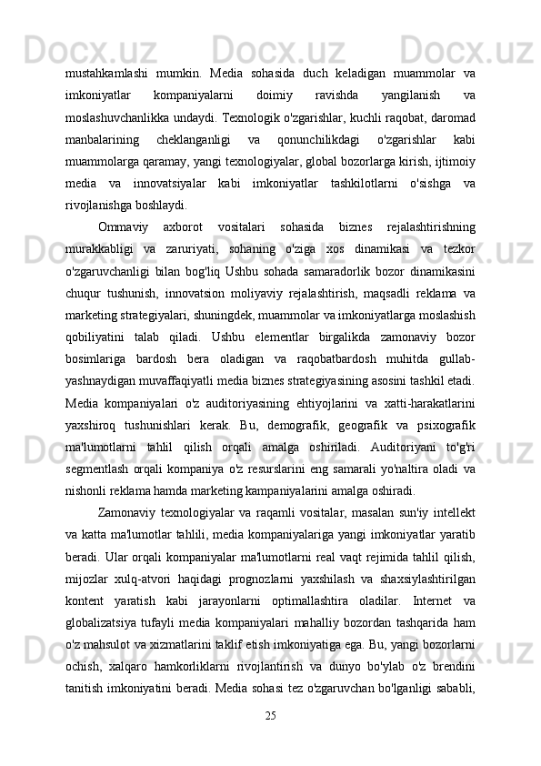 mustahkamlashi   mumkin.   Media   sohasida   duch   keladigan   muammolar   va
imkoniyatlar   kompaniyalarni   doimiy   ravishda   yangilanish   va
moslashuvchanlikka undaydi. Texnologik o'zgarishlar, kuchli raqobat, daromad
manbalarining   cheklanganligi   va   qonunchilikdagi   o'zgarishlar   kabi
muammolarga qaramay, yangi texnologiyalar, global bozorlarga kirish, ijtimoiy
media   va   innovatsiyalar   kabi   imkoniyatlar   tashkilotlarni   o'sishga   va
rivojlanishga boshlaydi.
Ommaviy   axborot   vositalari   sohasida   biznes   rejalashtirishning
murakkabligi   va   zaruriyati,   sohaning   o'ziga   xos   dinamikasi   va   tezkor
o'zgaruvchanligi   bilan   bog'liq   Ushbu   sohada   samaradorlik   bozor   dinamikasini
chuqur   tushunish,   innovatsion   moliyaviy   rejalashtirish,   maqsadli   reklama   va
marketing strategiyalari, shuningdek, muammolar va imkoniyatlarga moslashish
qobiliyatini   talab   qiladi.   Ushbu   elementlar   birgalikda   zamonaviy   bozor
bosimlariga   bardosh   bera   oladigan   va   raqobatbardosh   muhitda   gullab-
yashnaydigan muvaffaqiyatli media biznes strategiyasining asosini tashkil etadi.
Media   kompaniyalari   o'z   auditoriyasining   ehtiyojlarini   va   xatti-harakatlarini
yaxshiroq   tushunishlari   kerak.   Bu,   demografik,   geografik   va   psixografik
ma'lumotlarni   tahlil   qilish   orqali   amalga   oshiriladi.   Auditoriyani   to'g'ri
segmentlash   orqali   kompaniya   o'z   resurslarini   eng   samarali   yo'naltira   oladi   va
nishonli reklama hamda marketing kampaniyalarini amalga oshiradi.
Zamonaviy   texnologiyalar   va   raqamli   vositalar,   masalan   sun'iy   intellekt
va katta ma'lumotlar tahlili, media kompaniyalariga yangi imkoniyatlar yaratib
beradi.  Ular  orqali   kompaniyalar   ma'lumotlarni  real  vaqt  rejimida  tahlil   qilish,
mijozlar   xulq-atvori   haqidagi   prognozlarni   yaxshilash   va   shaxsiylashtirilgan
kontent   yaratish   kabi   jarayonlarni   optimallashtira   oladilar.   Internet   va
globalizatsiya   tufayli   media   kompaniyalari   mahalliy   bozordan   tashqarida   ham
o'z mahsulot va xizmatlarini taklif etish imkoniyatiga ega. Bu, yangi bozorlarni
ochish,   xalqaro   hamkorliklarni   rivojlantirish   va   dunyo   bo'ylab   o'z   brendini
tanitish imkoniyatini beradi. Media sohasi tez o'zgaruvchan bo'lganligi sababli,
25 