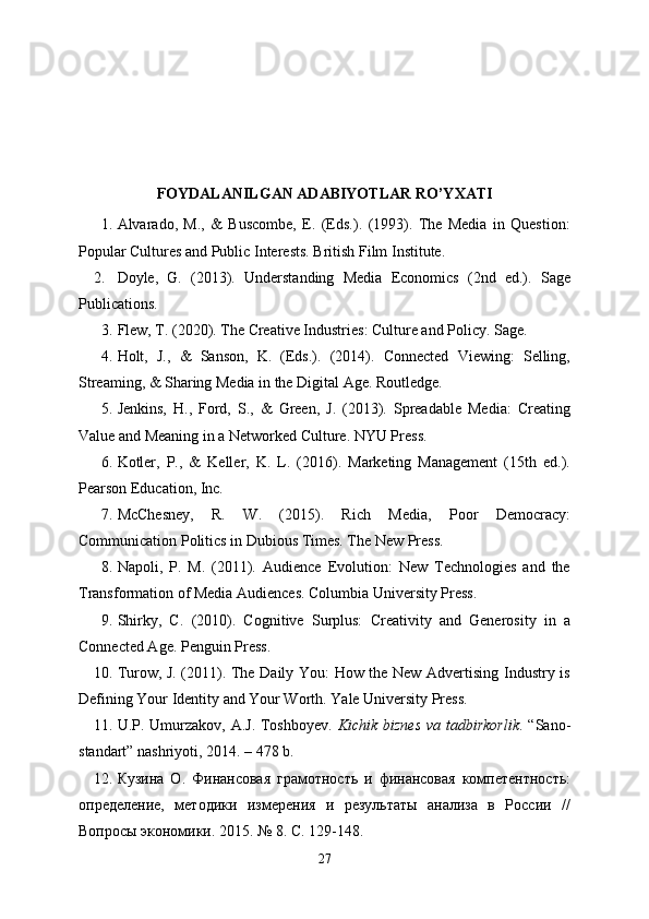 FOYDALANILGAN ADABIYOTLAR RO’YXATI
1. Alvarado,   M.,   &   Buscombe,   E.   (Eds.).   (1993).   The   Media   in   Question:
Popular Cultures and Public Interests. British Film Institute.
2. Doyle,   G.   (2013).   Understanding   Media   Economics   (2nd   ed.).   Sage
Publications.
3. Flew, T. (2020). The Creative Industries: Culture and Policy. Sage.
4. Holt,   J.,   &   Sanson,   K.   (Eds.).   (2014).   Connected   Viewing:   Selling,
Streaming, & Sharing Media in the Digital Age. Routledge.
5. Jenkins,   H.,   Ford,   S.,   &   Green,   J.   (2013).   Spreadable   Media:   Creating
Value and Meaning in a Networked Culture. NYU Press.
6. Kotler,   P.,   &   Keller,   K.   L.   (2016).   Marketing   Management   (15th   ed.).
Pearson Education, Inc.
7. McChesney,   R.   W.   (2015).   Rich   Media,   Poor   Democracy:
Communication Politics in Dubious Times. The New Press.
8. Napoli,   P.   M.   (2011).   Audience   Evolution:   New   Technologies   and   the
Transformation of Media Audiences. Columbia University Press.
9. Shirky,   C.   (2010).   Cognitive   Surplus:   Creativity   and   Generosity   in   a
Connected Age. Penguin Press.
10. Turow, J. (2011). The Daily You: How the New Advertising Industry is
Defining Your Identity and Your Worth. Yale University Press.
11. U.P. Umurzakov, A.J. Toshboyev.   Kichik biznes va tadbirkorlik . “Sano-
standart” nashriyoti, 2014. – 478 b.
12. Кузина   О.   Финансовая   грамотность   и   финансовая   компетентность:
определение,   методики   измерения   и   результаты   анализа   в   России   //
Вопросы экономики. 2015. № 8. C. 129-148.
27 