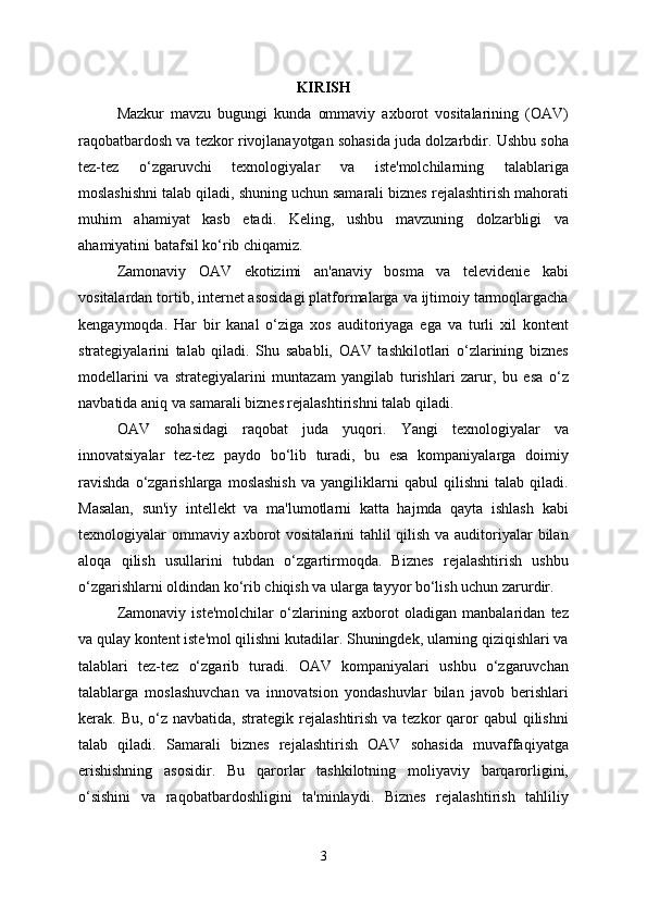 KIRISH
Mazkur   mavzu   bugungi   kunda   ommaviy   axborot   vositalarining   (OAV)
raqobatbardosh va tezkor rivojlanayotgan sohasida juda dolzarbdir. Ushbu soha
tez-tez   o‘zgaruvchi   texnologiyalar   va   iste'molchilarning   talablariga
moslashishni talab qiladi, shuning uchun samarali biznes rejalashtirish mahorati
muhim   ahamiyat   kasb   etadi.   Keling,   ushbu   mavzuning   dolzarbligi   va
ahamiyatini batafsil ko‘rib chiqamiz.
Zamonaviy   OAV   ekotizimi   an'anaviy   bosma   va   televidenie   kabi
vositalardan tortib, internet asosidagi platformalarga va ijtimoiy tarmoqlargacha
kengaymoqda.   Har   bir   kanal   o‘ziga   xos   auditoriyaga   ega   va   turli   xil   kontent
strategiyalarini   talab   qiladi.   Shu   sababli,   OAV   tashkilotlari   o‘zlarining   biznes
modellarini   va   strategiyalarini   muntazam   yangilab   turishlari   zarur,   bu   esa   o‘z
navbatida aniq va samarali biznes rejalashtirishni talab qiladi.
OAV   sohasidagi   raqobat   juda   yuqori.   Yangi   texnologiyalar   va
innovatsiyalar   tez-tez   paydo   bo‘lib   turadi,   bu   esa   kompaniyalarga   doimiy
ravishda   o‘zgarishlarga   moslashish   va   yangiliklarni   qabul   qilishni   talab   qiladi.
Masalan,   sun'iy   intellekt   va   ma'lumotlarni   katta   hajmda   qayta   ishlash   kabi
texnologiyalar ommaviy axborot  vositalarini tahlil qilish va auditoriyalar  bilan
aloqa   qilish   usullarini   tubdan   o‘zgartirmoqda.   Biznes   rejalashtirish   ushbu
o‘zgarishlarni oldindan ko‘rib chiqish va ularga tayyor bo‘lish uchun zarurdir.
Zamonaviy   iste'molchilar   o‘zlarining   axborot   oladigan   manbalaridan   tez
va qulay kontent iste'mol qilishni kutadilar. Shuningdek, ularning qiziqishlari va
talablari   tez-tez   o‘zgarib   turadi.   OAV   kompaniyalari   ushbu   o‘zgaruvchan
talablarga   moslashuvchan   va   innovatsion   yondashuvlar   bilan   javob   berishlari
kerak. Bu,  o‘z navbatida,  strategik  rejalashtirish  va tezkor   qaror  qabul  qilishni
talab   qiladi.   Samarali   biznes   rejalashtirish   OAV   sohasida   muvaffaqiyatga
erishishning   asosidir.   Bu   qarorlar   tashkilotning   moliyaviy   barqarorligini,
o‘sishini   va   raqobatbardoshligini   ta'minlaydi.   Biznes   rejalashtirish   tahliliy
3 