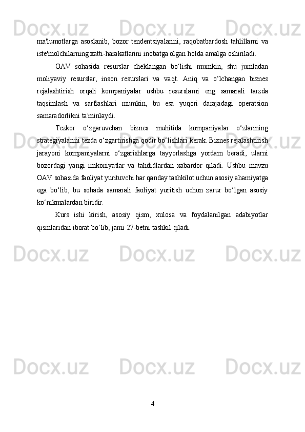 ma'lumotlarga   asoslanib,   bozor   tendentsiyalarini,   raqobatbardosh   tahlillarni   va
iste'molchilarning xatti-harakatlarini inobatga olgan holda amalga oshiriladi.
OAV   sohasida   resurslar   cheklangan   bo‘lishi   mumkin,   shu   jumladan
moliyaviy   resurslar,   inson   resurslari   va   vaqt.   Aniq   va   o‘lchangan   biznes
rejalashtirish   orqali   kompaniyalar   ushbu   resurslarni   eng   samarali   tarzda
taqsimlash   va   sarflashlari   mumkin,   bu   esa   yuqori   darajadagi   operatsion
samaradorlikni ta'minlaydi.
Tezkor   o‘zgaruvchan   biznes   muhitida   kompaniyalar   o‘zlarining
strategiyalarini tezda o‘zgartirishga qodir bo‘lishlari kerak. Biznes rejalashtirish
jarayoni   kompaniyalarni   o‘zgarishlarga   tayyorlashga   yordam   beradi,   ularni
bozordagi   yangi   imkoniyatlar   va   tahdidlardan   xabardor   qiladi.   Ushbu   mavzu
OAV sohasida faoliyat yurituvchi har qanday tashkilot uchun asosiy ahamiyatga
ega   bo‘lib,   bu   sohada   samarali   faoliyat   yuritish   uchun   zarur   bo‘lgan   asosiy
ko‘nikmalardan biridir.
Kurs   ishi   kirish,   asosiy   qism,   xulosa   va   foydalanilgan   adabiyotlar
qismlaridan iborat bo ‘ lib, jami 27-betni tashkil qiladi.
4 