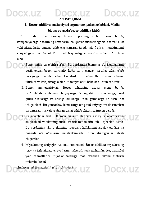 ASOSIY QISM.
1. Bozor tahlili va auditoriyani segmentatsiyalash uslublari. Media
biznes-rejasida bozor tahliliga kirish
Bozor   tahlili,   har   qanday   biznes   rejasining   muhim   qismi   bo‘lib,
kompaniyalarga o‘zlarining bozorlarini chuqurroq tushunishga va o‘z mahsulot
yoki   xizmatlarini   qanday   qilib   eng   samarali   tarzda   taklif   qilish   mumkinligini
aniqlashga yordam beradi. Bozor tahlili quyidagi asosiy elementlarni o‘z ichiga
oladi:
1. Bozor   hajmi   va   o‘sish   sur’ati:   Bu   yordamida   bizneslar   o‘z   faoliyatlarini
yuritayotgan   bozor   qanchalik   katta   va   u   qanday   sur'atlar   bilan   o‘sib
borayotgani   haqida  ma'lumot   olishadi.  Bu   ma'lumotlar  biznesning  bozor
ulushini va kelajakdagi o‘sish imkoniyatlarini baholash uchun zarurdir.
2. Bozor   segmentatsiyasi:   Bozor   tahlilining   asosiy   qismi   bo‘lib,
iste'molchilarni   ularning   ehtiyojlariga,   demografik   xususiyatlariga,   xarid
qilish   odatlariga   va   boshqa   omillarga   ko‘ra   guruhlarga   bo‘lishni   o‘z
ichiga oladi. Bu yondashuv bizneslarga aniq auditoriyaga moslashuvchan
va samarali marketing strategiyalari ishlab chiqishga imkon beradi.
3. Raqobatchilar   tahlili:   Kompaniyalar   o‘zlarining   asosiy   raqobatchilarini
aniqlashlari va ularning kuchli va zaif tomonlarini tahlil qilishlari kerak.
Bu   yordamida   ular   o‘zlarining   raqobat   afzalliklarini   aniqlay   oladilar   va
bozorda   o‘z   o‘rinlarini   mustahkamlash   uchun   strategiyalar   ishlab
chiqadilar.
4. Mijozlarning ehtiyojlari va xatti-harakatlari: Bozor tahlilida mijozlarning
joriy va kelajakdagi ehtiyojlarini tushunish juda muhimdir. Bu, mahsulot
yoki   xizmatlarini   mijozlar   talabiga   mos   ravishda   takomillashtirish
imkonini beradi.
Auditoriyani Segmentatsiyalash Uslublari
5 