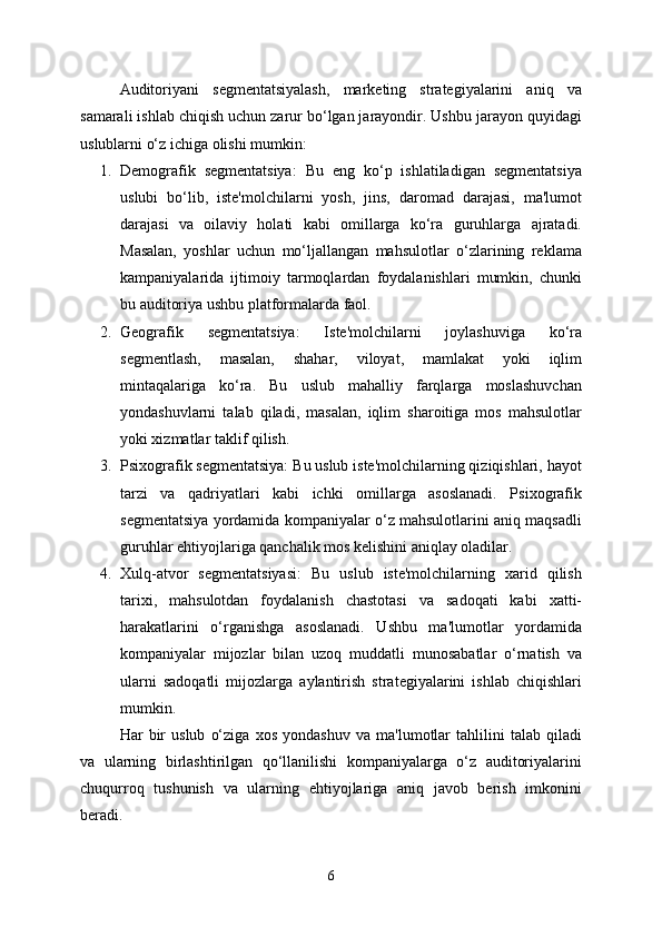 Auditoriyani   segmentatsiyalash,   marketing   strategiyalarini   aniq   va
samarali ishlab chiqish uchun zarur bo‘lgan jarayondir. Ushbu jarayon quyidagi
uslublarni o‘z ichiga olishi mumkin:
1. Demografik   segmentatsiya:   Bu   eng   ko‘p   ishlatiladigan   segmentatsiya
uslubi   bo‘lib,   iste'molchilarni   yosh,   jins,   daromad   darajasi,   ma'lumot
darajasi   va   oilaviy   holati   kabi   omillarga   ko‘ra   guruhlarga   ajratadi.
Masalan,   yoshlar   uchun   mo‘ljallangan   mahsulotlar   o‘zlarining   reklama
kampaniyalarida   ijtimoiy   tarmoqlardan   foydalanishlari   mumkin,   chunki
bu auditoriya ushbu platformalarda faol.
2. Geografik   segmentatsiya:   Iste'molchilarni   joylashuviga   ko‘ra
segmentlash,   masalan,   shahar,   viloyat,   mamlakat   yoki   iqlim
mintaqalariga   ko‘ra.   Bu   uslub   mahalliy   farqlarga   moslashuvchan
yondashuvlarni   talab   qiladi,   masalan,   iqlim   sharoitiga   mos   mahsulotlar
yoki xizmatlar taklif qilish.
3. Psixografik segmentatsiya: Bu uslub iste'molchilarning qiziqishlari, hayot
tarzi   va   qadriyatlari   kabi   ichki   omillarga   asoslanadi.   Psixografik
segmentatsiya yordamida kompaniyalar o‘z mahsulotlarini aniq maqsadli
guruhlar ehtiyojlariga qanchalik mos kelishini aniqlay oladilar.
4. Xulq-atvor   segmentatsiyasi:   Bu   uslub   iste'molchilarning   xarid   qilish
tarixi,   mahsulotdan   foydalanish   chastotasi   va   sadoqati   kabi   xatti-
harakatlarini   o‘rganishga   asoslanadi.   Ushbu   ma'lumotlar   yordamida
kompaniyalar   mijozlar   bilan   uzoq   muddatli   munosabatlar   o‘rnatish   va
ularni   sadoqatli   mijozlarga   aylantirish   strategiyalarini   ishlab   chiqishlari
mumkin.
Har   bir   uslub   o‘ziga   xos   yondashuv   va   ma'lumotlar   tahlilini   talab   qiladi
va   ularning   birlashtirilgan   qo‘llanilishi   kompaniyalarga   o‘z   auditoriyalarini
chuqurroq   tushunish   va   ularning   ehtiyojlariga   aniq   javob   berish   imkonini
beradi.
6 
