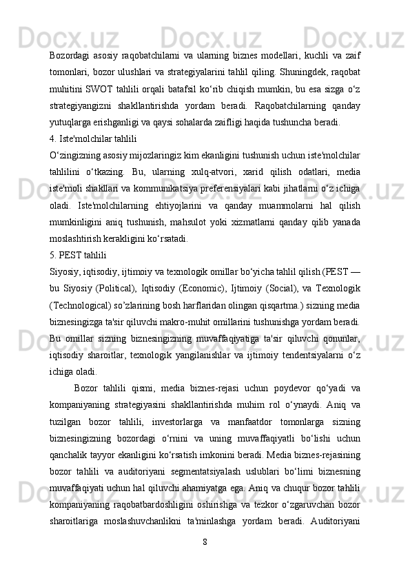 Bozordagi   asosiy   raqobatchilarni   va   ularning   biznes   modellari,   kuchli   va   zaif
tomonlari, bozor ulushlari va strategiyalarini tahlil qiling. Shuningdek, raqobat
muhitini  SWOT  tahlili  orqali  batafsil  ko‘rib chiqish mumkin, bu esa  sizga o‘z
strategiyangizni   shakllantirishda   yordam   beradi.   Raqobatchilarning   qanday
yutuqlarga erishganligi va qaysi sohalarda zaifligi haqida tushuncha beradi.
4. Iste'molchilar tahlili
O‘zingizning asosiy mijozlaringiz kim ekanligini tushunish uchun iste'molchilar
tahlilini   o‘tkazing.   Bu,   ularning   xulq-atvori,   xarid   qilish   odatlari,   media
iste'moli shakllari va kommunikatsiya preferensiyalari kabi jihatlarni o‘z ichiga
oladi.   Iste'molchilarning   ehtiyojlarini   va   qanday   muammolarni   hal   qilish
mumkinligini   aniq   tushunish,   mahsulot   yoki   xizmatlarni   qanday   qilib   yanada
moslashtirish kerakligini ko‘rsatadi.
5. PEST tahlili
Siyosiy, iqtisodiy, ijtimoiy va texnologik omillar bo‘yicha tahlil qilish (PEST —
bu   Siyosiy   (Political),   Iqtisodiy   (Economic),   Ijtimoiy   (Social),   va   Texnologik
(Technological) so’zlarining bosh harflaridan olingan qisqartma.) sizning media
biznesingizga ta'sir qiluvchi makro-muhit omillarini tushunishga yordam beradi.
Bu   omillar   sizning   biznesingizning   muvaffaqiyatiga   ta'sir   qiluvchi   qonunlar,
iqtisodiy   sharoitlar,   texnologik   yangilanishlar   va   ijtimoiy   tendentsiyalarni   o‘z
ichiga oladi.
Bozor   tahlili   qismi,   media   biznes-rejasi   uchun   poydevor   qo‘yadi   va
kompaniyaning   strategiyasini   shakllantirishda   muhim   rol   o‘ynaydi.   Aniq   va
tuzilgan   bozor   tahlili,   investorlarga   va   manfaatdor   tomonlarga   sizning
biznesingizning   bozordagi   o‘rnini   va   uning   muvaffaqiyatli   bo‘lishi   uchun
qanchalik tayyor ekanligini ko‘rsatish imkonini beradi. Media biznes-rejasining
bozor   tahlili   va   auditoriyani   segmentatsiyalash   uslublari   bo‘limi   biznesning
muvaffaqiyati uchun hal qiluvchi ahamiyatga ega. Aniq va chuqur bozor tahlili
kompaniyaning   raqobatbardoshligini   oshirishga   va   tezkor   o‘zgaruvchan   bozor
sharoitlariga   moslashuvchanlikni   ta'minlashga   yordam   beradi.   Auditoriyani
8 