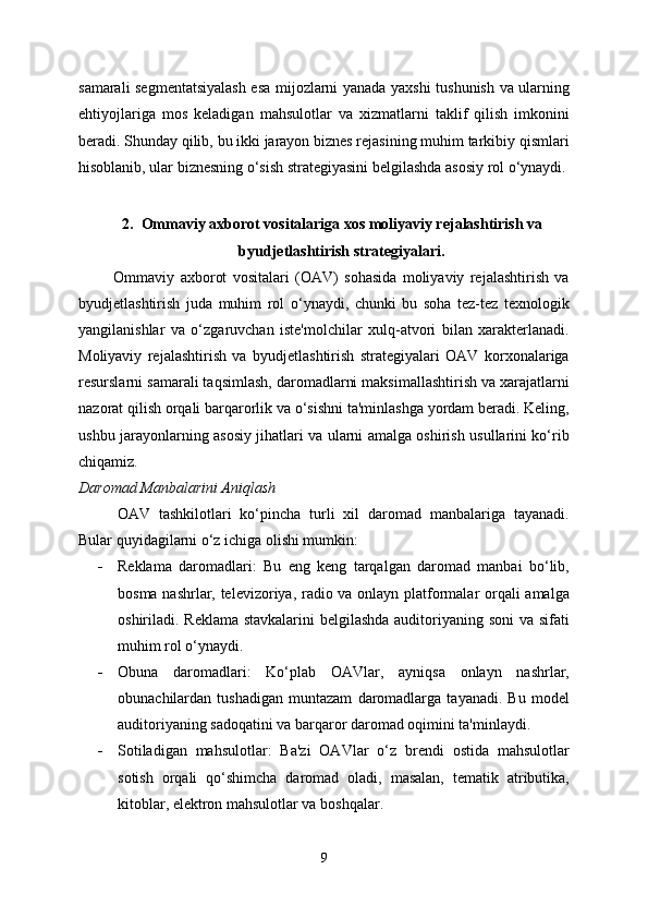 samarali segmentatsiyalash esa mijozlarni yanada yaxshi tushunish va ularning
ehtiyojlariga   mos   keladigan   mahsulotlar   va   xizmatlarni   taklif   qilish   imkonini
beradi. Shunday qilib, bu ikki jarayon biznes rejasining muhim tarkibiy qismlari
hisoblanib, ular biznesning o‘sish strategiyasini belgilashda asosiy rol o‘ynaydi.
2. Ommaviy axborot vositalariga xos moliyaviy rejalashtirish va
byudjetlashtirish strategiyalari.
Ommaviy   axborot   vositalari   (OAV)   sohasida   moliyaviy   rejalashtirish   va
byudjetlashtirish   juda   muhim   rol   o‘ynaydi,   chunki   bu   soha   tez-tez   texnologik
yangilanishlar   va   o‘zgaruvchan   iste'molchilar   xulq-atvori   bilan   xarakterlanadi.
Moliyaviy   rejalashtirish   va   byudjetlashtirish   strategiyalari   OAV   korxonalariga
resurslarni samarali taqsimlash, daromadlarni maksimallashtirish va xarajatlarni
nazorat qilish orqali barqarorlik va o‘sishni ta'minlashga yordam beradi. Keling,
ushbu jarayonlarning asosiy jihatlari va ularni amalga oshirish usullarini ko‘rib
chiqamiz.
Daromad Manbalarini Aniqlash
OAV   tashkilotlari   ko‘pincha   turli   xil   daromad   manbalariga   tayanadi.
Bular quyidagilarni o‘z ichiga olishi mumkin:
 Reklama   daromadlari:   Bu   eng   keng   tarqalgan   daromad   manbai   bo‘lib,
bosma nashrlar, televizoriya, radio va onlayn platformalar orqali amalga
oshiriladi. Reklama stavkalarini  belgilashda auditoriyaning soni  va sifati
muhim rol o‘ynaydi.
 Obuna   daromadlari:   Ko‘plab   OAVlar,   ayniqsa   onlayn   nashrlar,
obunachilardan   tushadigan   muntazam   daromadlarga   tayanadi.   Bu   model
auditoriyaning sadoqatini va barqaror daromad oqimini ta'minlaydi.
 Sotiladigan   mahsulotlar:   Ba'zi   OAVlar   o‘z   brendi   ostida   mahsulotlar
sotish   orqali   qo‘shimcha   daromad   oladi,   masalan,   tematik   atributika,
kitoblar, elektron mahsulotlar va boshqalar.
9 