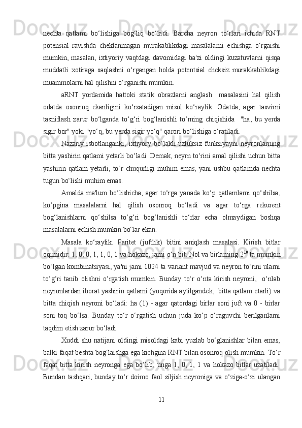 nechta   qatlami   bo‘lishiga   bog‘liq   bo‘ladi.   Barcha   neyron   to‘rlari   ichida   RNT
potensial   ravishda   cheklanmagan   murakablikdagi   masalalarni   echishga   o‘rgaishi
mumkin,  masalan,   ixtiyoriy  vaqtdagi   davomidagi   ba'zi   oldingi   kuzatuvlarni   qisqa
muddatli   xotiraga   saqlashni   o‘rgangan   holda   potentsial   cheksiz   murakkablikdagi
muammolarni hal qilishni o‘rganishi mumkin.
aRNT   yordamida   hattoki   statik   obrazlarni   anglash     masalasini   hal   qilish
odatda   osonroq   ekanligini   ko‘rsatadigan   misol   ko‘raylik.   Odatda,   agar   tasvirni
tasniflash   zarur   bo‘lganda   to‘g‘ri   bog‘lanishli   to‘rning   chiqishida     "ha,   bu   yerda
sigir bor" yoki "yo‘q, bu yerda sigir yo‘q" qarori bo‘lishiga o‘ratiladi. 
Nazariy  isbotlanganki,   ixtiyory  bo‘lakli-uzluksiz   funksiyayni   neyronlarning
bitta yashirin qatlami yetarli bo‘ladi. Demak, neyrn to‘rini amal qilishi uchun bitta
yashirin  qatlam   yetarli,  to‘r   chuqurligi  muhim   emas,   yani   ushbu  qatlamda   nechta
tugun bo‘lishi muhim emas.
Amalda  ma'lum  bo‘lishicha,  agar  to‘rga   yanada  ko‘p  qatlamlarni  qo‘shilsa,
ko‘pgina   masalalarni   hal   qilish   osonroq   bo‘ladi   va   agar   to‘rga   rekurent
bog‘lanishlarni   qo‘shilsa   to‘g‘ri   bog‘lanishli   to‘rlar   echa   olmaydigan   boshqa
masalalarni echish mumkin bo‘lar ekan.
Masala   ko‘raylik.   Paritet   (juftlik)   bitini   aniqlash   masalasi.   Kirish   bitlar
oqimidir: 1, 0, 0, 1, 1, 0, 1 va hokazo, jami o‘n bit. Nol va birlarning 2 10
 ta mumkin
bo‘lgan kombinatsiyasi, ya'ni jami 1024 ta variant mavjud va neyron to‘rini ularni
to‘g‘ri   tanib   olishni   o‘rgatish   mumkin.   Bunday   to‘r   o‘nta   kirish   neyroni,     o‘nlab
neyronlardan iborat yashirin qatlami (yoqorida aytilgandek,  bitta qatlam etarli) va
bitta   chiqish   neyroni   bo‘ladi:   ha   (1)   -   agar   qatordagi   birlar   soni   juft   va   0   -   birlar
soni   toq   bo‘lsa.   Bunday   to‘r   o‘rgatish   uchun   juda   ko‘p   o‘raguvchi   berilganlarni
taqdim etish zarur bo‘ladi. 
Xuddi   shu  natijani  oldingi  misoldagi  kabi  yuzlab   bo‘glanishlar  bilan  emas,
balki faqat beshta bog‘laishga ega kichgina RNT bilan osonroq olish mumkin. To‘r
faqat   bitta   kirish   neyronga   ega   bo‘lib,   unga   1,   0,   1,   1   va   hokazo   bitlar   uzatiladi.
Bundan tashqari,  bunday to‘r  doimo faol  siljish  neyroniga va o‘ziga-o‘zi  ulangan
11 